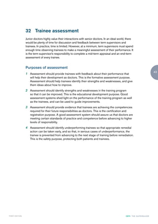 32 Trainee assessment
                    Junior doctors highly value their interactions with senior doctors. In an ideal world, there
                    would be plenty of time for discussion and feedback between term supervisors and
                    trainees. In practice, time is limited. However, at a minimum, term supervisors must spend
                    enough time observing trainees to make a meaningful assessment of their performance. It
                    is the term supervisor’s responsibility to complete a mid-term appraisal and an end-term
                    assessment of every trainee.


                    Purposes of assessment
                                                                                                                                         43
                    1 Assessment should provide trainees with feedback about their performance that
                       will help their development as doctors. This is the formative assessment purpose.
                       Assessment should help trainees identify their strengths and weaknesses, and give
                       them ideas about how to improve.
                    2 Assessment should identify strengths and weaknesses in the training program
                       so that it can be improved. This is the educational development purpose. Good
                       assessment systems shed light on the performance of the training program as well
                       as the trainees, and can be used to guide improvements.
                    3 Assessment should provide evidence that trainees are achieving the competencies
                       required for their future responsibilities as doctors. This is the certification and
                       registration purpose. A good assessment system should assure us that doctors are
                       meeting certain standards of practice and competence before advancing to higher
                       levels of responsibility.
                    4 Assessment should identify underperforming trainees so that appropriate remedial
                       action can be taken early, and so that, in serious cases of underperformance, the
                       trainee is prevented from advancing to the next stage of training before remediation.
                       This is the safety purpose, protecting both patients and trainees.




FIRST EDI T I O N                                                                                        CETI TH E S U P E R G U I D E
 