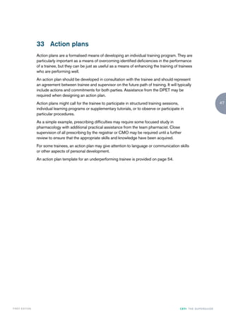 33 Action plans
                    Action plans are a formalised means of developing an individual training program. They are
                    particularly important as a means of overcoming identified deficiencies in the performance
                    of a trainee, but they can be just as useful as a means of enhancing the training of trainees
                    who are performing well.
                    An action plan should be developed in consultation with the trainee and should represent
                    an agreement between trainee and supervisor on the future path of training. It will typically
                    include actions and commitments for both parties. Assistance from the DPET may be
                    required when designing an action plan.
                    Action plans might call for the trainee to participate in structured training sessions,                               47
                    individual learning programs or supplementary tutorials, or to observe or participate in
                    particular procedures.
                    As a simple example, prescribing difficulties may require some focused study in
                    pharmacology with additional practical assistance from the team pharmacist. Close
                    supervision of all prescribing by the registrar or CMO may be required until a further
                    review to ensure that the appropriate skills and knowledge have been acquired.
                    For some trainees, an action plan may give attention to language or communication skills
                    or other aspects of personal development.
                    An action plan template for an underperforming trainee is provided on page 54.




FIRST EDI T I O N                                                                                         CETI TH E S U P E R G U I D E
 