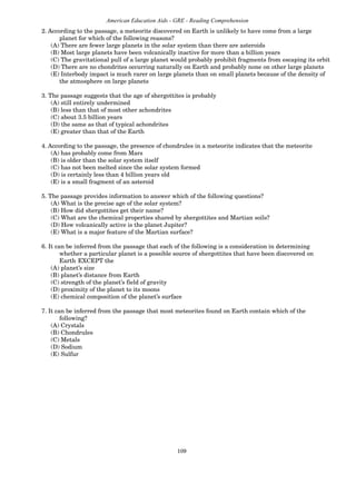109
American Education Aids - GRE - Reading Comprehension
2. According to the passage, a meteorite discovered on Earth is unlikely to have come from a large
planet for which of the following reasons?
(A) There are fewer large planets in the solar system than there are asteroids
(B) Most large planets have been volcanically inactive for more than a billion years
(C) The gravitational pull of a large planet would probably prohibit fragments from escaping its orbit
(D) There are no chondrites occurring naturally on Earth and probably none on other large planets
(E) Interbody impact is much rarer on large planets than on small planets because of the density of
the atmosphere on large planets
3. The passage suggests that the age of shergottites is probably
(A) still entirely undermined
(B) less than that of most other achondrites
(C) about 3.5 billion years
(D) the same as that of typical achondrites
(E) greater than that of the Earth
4. According to the passage, the presence of chondrules in a meteorite indicates that the meteorite
(A) has probably come from Mars
(B) is older than the solar system itself
(C) has not been melted since the solar system formed
(D) is certainly less than 4 billion years old
(E) is a small fragment of an asteroid
5. The passage provides information to answer which of the following questions?
(A) What is the precise age of the solar system?
(B) How did shergottites get their name?
(C) What are the chemical properties shared by shergottites and Martian soils?
(D) How volcanically active is the planet Jupiter?
(E) What is a major feature of the Martian surface?
6. It can be inferred from the passage that each of the following is a consideration in determining
whether a particular planet is a possible source of shergottites that have been discovered on
Earth EXCEPT the
(A) planet’s size
(B) planet’s distance from Earth
(C) strength of the planet’s field of gravity
(D) proximity of the planet to its moons
(E) chemical composition of the planet’s surface
7. It can be inferred from the passage that most meteorites found on Earth contain which of the
following?
(A) Crystals
(B) Chondrules
(C) Metals
(D) Sodium
(E) Sulfur
 