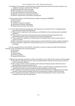 113
American Education Aids - GRE - Reading Comprehension
3. According to the passage, neurobehaviorists initially based their belief that protein synthesis was
related to learning on which of the following?
(A) Traditional theories about learning
(B) New techniques in protein synthesis
(C) Previous discoveries in molecular biology
(D) Specific research into learning and amnesia
(E) Historic experiments on the effects of puromycin
4. The passage mentions all of the following as effects of puromycin EXCEPT:
(A) brain seizures
(B) memory loss
(C) inhibition of protein synthesis
(D) destruction of genetic information
(E) fragmentation of amino-acid chains
5. It can be inferred from the passage that, after puromycin was perceived to be a disappointment,
researchers did which of the following?
(A) They ceased to experiment with puromycin, and shifted to other promising protein-synthesis
inhibitors.
(B) They ceased to experiment with puromycin and reexamined through experiments the
relationship between genetic information and acquired information.
(C) They continued to experiment with puromycin, but applied their results to other facets of
memory research.
(D) They continued to experiment with puromycin, but also tried other protein-synthesis inhibitors.
(E) They continued to experiment with puromycin until a new neuroanatomical framework was
developed.
6. In the example of the car (lines 39-43 ), the battery is meant to represent which of the following
elements in the neurobehavioral research program?
(A) Puromycin
(B) Amnesia
(C) Glutarimides
(D) Protein synthesis
(E) Acquired information
7. Which of the following statements would be most likely to come after the last sentence of the passage?
(A) The failures of the past, however, must not impede further research into the amnestic action of
protein-synthesis inhibitors.
(B) It is a legacy of this research, therefore, that molecular biology’s genetic models have led to
disagreements among neuro-behaviorists.
(C) The ambivalent status of current research, however, should not deter neurobehaviorists from
exploring the deeper connections between protein production and learning.
(D) It is important in the future, therefore, for behavioral biochemists to emphasize more strongly
the place of their specific findings within the overall protein-synthesis model of learning.
(E) It is important in the future, therefore, for behavioral biochemists to focus on the several
components of the total learning system.
 