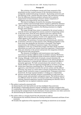120
American Education Aids - GRE - Reading Comprehension
Passage 23
The evolution of intelligence among early large mammals of the
grasslands was due in great measure to the interaction between two
ecologically synchronized groups of animals - the hunting carnivores and
the behaviors of the animals that they hunted. The interaction resulting
5 from the differences between predator and prey led to a general
improvement in brain functions; however certain components of
intelligence were improved far more than others.
The kind of intelligence favored by the interplay of increasingly
smarter catchers and increasingly keener escapers is defined by attention
10 - that aspect of mind carrying consciousness forward from one moment to
the next. It ranges from a passive, free-floating awareness to a highly
focused, active fixation.
The range through these states is mediated by the arousal system, a
network of tracts converging from sensory systems to integrating centers
15 in the brain stem. From the more relaxed to the more vigorous levels,
sensitivity to novelty is increased. The organism is more awake, more
vigilant; this increased vigilance results in the apprehension of ever more
subtle signals as the organism becomes more sensitive to its
surroundings. The processes of arousal and concentration give attention
20 its direction. Arousal is at first general, with a flooding of impulses in the
brain stem; then gradually the activation is channeled. Thus begins
concentration, the holding of consistent images. One meaning of
intelligence is the way in which these images and other alertly searched
information are used in the context of previous experience. Consciousness
25 links past attention to the present and permits the integration of details
with perceived ends and purposes.
The elements of intelligence and consciousness come together
marvelously to produce different styles in predator and prey. Herbivores
and carnivores develop different kinds of attention related to escaping or
30 chasing. Although, in both kinds of animals, arousal stimulates the
production of adrenaline and non-epinephrine by the adrenal glands, the
effect in herbivores is primarily fear, whereas in carnivores the effect is
primarily aggression. For both, arousal attunes the animal to what is
ahead. Perhaps it does not experience forethought as we know it, but the
35 animal does experience something like it. The predator is searchingly
aggressive, inner-directed, tuned by the nervous system and the adrenal
hormones, but aware in a sense closer to human consciousness than, say, a
hungry lizard’s instinctive snap at a passing beetle. Using past events as a
framework, the large mammal predator is working out a relationship
40 between movement and food, sensitive to possibilities in cold tracts and
distant sounds and yesterday’s unforgotten lessons. The herbivore prey is
of a different mind. Its mood is of wariness rather than searching, and its
attitude of general expectancy instead of anticipating are silk-thin veils of
tranquillity over an explosive endocrine system.
1. The author is primarily concerned with
(A) disproving the view that herbivores are less intelligent than carnivores
(B) describing a relationship between animals’ intelligence and their ecological roles
(C) establishing a direct link between early large mammals and their modern counterparts
(D) analyzing the ecological basis for the dominance of some carnivores over other carnivores
(E) demonstrating the importance of hormones in mental activity
2. The author refers to a hungry lizard (line 38) primarily in order to
(A) demonstrate the similarity between the hunting methods of mammals and those of non-
mammals
(B) broaden the application of his argument by including an insectivore as an example
 