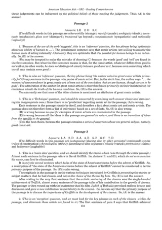 134
American Education Aids - GRE - Reading Comprehension
thetic judgements can be influenced by the political beliefs of those making the judgement. Thus, (A) is the
answer.
Passage 2
Answers: 1.E 2. D 3. C
{The difficult words in this passage are otherworldly (strange); mystify (puzzle); ambiguity (doubt); accen-
tuate (emphasize); gloss over (disregard); transcend (go beyond); compassionate (sympathetic) and rationally
(logically)}
1. (Because of the use of the verb ‘suggests’, this is an ‘inference’ question, the key phrase being ‘optimistic
about the ability of human to ....’.) The penultimate sentence says that comic artists ‘are willing to assume the
human risks of acting rationally’. Obviously, they are optimistic that it is possible for human beings to act ration-
ally. So, (E) is the answer.
(You may be tempted to make the mistake of choosing (C) because the words ‘good’ and ‘evil’ are found in
the first sentence. But what the first sentence means is that, for the comic artist, whatever differs from good is
not evil or, in other words, he does not distinguish clearly between good and evil, because even something which
is evil may contain some good.)
2. (This is also an ‘inference’ question, the key phrase being ‘the author admires great comic artists prima-
rily for’) Every sentence in the passage is in praise of comic artist. But, in the sixth line, the author says, “.... the
moment of transcendence in great comic art is born out of the conviction that we are human, though we try to be
gods”. The admiration of the author for great comic artists is therefore based primarily on their insistence on (or
conviction about) the truth of the human condition. So, (D) is the answer.
You can easily see that none of the other choices is mentioned as attributes of great comic artists.
3. (This is a ‘Technique’ question, and should be answered by examining each answer choice and eliminat-
ing the inappropriate ones.) Since there is no ‘prediction’ regarding comic art in the passage, (A) is wrong.
Each sentence in the passage stands by itself, and describes a fact about comic art and comic artists. The
passage does not therefore form a ‘list of inferences’ based on a set of facts. So, (B) is also wrong.
(D) is wrong because no specific examples of comic artists are enumerated in the passage.
(E) is wrong because all the ideas in the passage are general in nature, and there is no transition of ideas
from the specific to the general.
(C) is the best choice, because the passage contains a series of assertions about one general subject, namely,
great comic art.
Passage 3
Answers: 1. A 2. D 3. A 4. E 5. B 6. C 7. D
{The difficult words in this passage are juxtaposing (placing side by side); persisted (continued); syntax
(rules of construction); chronological (strictly according to time sequence); eclectic (varied); pretensions (claims)
and ludicrous (laughable)}
1. (This is a ‘main idea’ question, and we should identify the theme which runs through the entire passage.)
Almost each sentence in the passage refers to David Griffith. So, choices (B) and (D), which do not even mention
his name, can first be eliminated.
It is only the second sentence which talks of the state of American cinema before the advent of Griffith. So,
a description of “the state of the American cinema before the advent of Griffith” cannot be considered to be the
primary purpose of the passage. So, (C) is also wrong.
The emphasis in the passage is on the various techniques introduced by Griffith in presenting the stories or
subject matters that he had chosen, and not on the choice of the themes by him. So, (E) is not the answer.
After stating in the very first sentence that the artistic maturing of the cinema was the single-handed
achievement of Griffith, almost every sentence of the passage talks of his contribution to the growth of cinema.
The passage is then wound up with the statement that his film Judith of Bethulia provoked endless debate and
discussion and gave a new intellectual respectability to the cinema. So, we can say that the primary purpose of
the passage is to discuss the importance of Griffith in the development of the cinema. So, (A) is the answer.
2. (This is an ‘exception’ question, and we must look for the key phrases in each of the choices within the
passage, and eliminate those which are found in it.) The first sentence of para 3 says that Griffith achieved
 