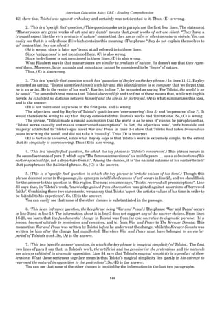 148
American Education Aids - GRE - Reading Comprehension
42) show that Tolstoi was against orthodoxy and certainly was not devoted to it. Thus, (E) is wrong.
2. (This is a ‘specific fact’ question.) This question asks us to paraphrase the first four lines. The statement
“Masterpieces are great works of art and are dumb” means that great works of art are silent. “They have a
tranquil aspect like the very products of nature” means that they are as calm or silent as natural objects. You can
easily see that it is only choice (B) which contains this meaning (The phrase “they do not explain themselves to
us” means that they are silent.)
(A) is wrong, since ‘a later age’ is not at all referred to in these lines.
Since ‘uniqueness’ is not mentioned here, (C) is also wrong.
Since ‘orderliness’ is not mentioned in these lines, (D) is also wrong.
What Flaubert says is that masterpieces are similar to products of nature. He doesn’t say that they repre-
sent them. Moreover, large animals and mountains cannot be considered to be ‘forces’ of nature.
Thus, (E) is also wrong.
3. (This is a ‘specific fact’ question which has ‘quotation of Bayley’ as the key phrase.) In lines 11-12, Bayley
is quoted as saying, “Tolstoi identifies himself with life and this identification is so complete that we forget that
he is an artist. He is the center of his work”. Earlier, in line 7, he is quoted as saying ‘For Tolstoi, the world is as
he sees it’. The second of these means that Tolstoi observed life and the first of these means that, while writing his
novels, he exhibited no distance between himself and the life as he portrayed. (A) is what summarizes this idea,
and is the answer.
(B) is not mentioned anywhere in the first para, and is wrong.
The adjectives used by Bayley of Tolstoi’s qualities are ‘overpowering’ (line 5) and ‘impressive’ (line 7). It
would therefore be wrong to say that Bayley considered that Tolstoi’s works had ‘limitations’. So, (C) is wrong.
The phrase, “Tolstoi made a casual assumption that the world is as he sees it” cannot be paraphrased as,
“Tolstoi works casually and makes unwarranted assumptions”. In fact, the adjectives ‘vast’, ‘unfathomable’ and
‘majesty’ attributed to Tolstoi’s epic novel War and Peace in lines 3-4 show that Tolstoi had taken tremendous
pains in writing the novel, and did not take it ‘casually’. Thus (D) is incorrect.
(E) is factually incorrect, since what Bayley says is that Tolstoi’s work is extremely simple, to the extent
that its simplicity is overpowering. Thus (E) is also wrong.
4. (This is a ‘specific fact’ question, for which the key phrase is ‘Tolstoi’s conversion’.) This phrase occurs in
the second sentence of para 2, which says “The famous conversion of his middle years .... was a culmination of his
earlier spiritual life, not a departure from it”. Among the choices, it is ‘the natural outcome of his earlier beliefs’
that paraphrases the italicized phrase. So, (C) is the answer.
5. (This is a ‘specific fact’ question in which the key phrase is ‘artistic values of his time’.) Though this
phrase does not occur in the passage, its synonym ‘established canons of art’ occurs in line 25, and we should look
for the answer to this question in this region. The next sentence says, “Tolstoi reversed all preconceptions”. Line
33 says that, in Tolstoi’s work, ‘knowledge gained from observation was pitted against assertions of borrowed
faiths’. Combining these two statements, we can say that Tolstoi ‘upset the artistic values of his time in order to
be faithful to his experience’. So, (E) is the answer.
You can easily see that none of the other choices is substantiated in the passage.
6. (This is an inference question, the key phrase being ‘War and Peace’.) The phrase ‘War and Peace’ occurs
in line 3 and in line 18. The information about it in line 3 does not support any of the answer choices. From lines
16-20, we learn that the fundamental change in Tolstoi was from (a) epic narrative to dogmatic parable, (b) a
joyous, buoyant attitude to pessimism and cynicism, and (c) from War and Peace to The Kreuzer Sonata. This
means that War and Peace was written by Tolstoi before he underwent the change, while the Kreuzer Sonata was
written by him after the change had manifested. Therefore War and Peace must have belonged to an earlier
period of Tolstoi’s work. So, (A) is the answer.
7. (This is a ‘specific answer’ question, in which the key phrase is ‘magical simplicity’ of Tolstoi.) The first
two lines of para 3 say that, in Tolstoi’s work, the artificial and the genuine (or the pretentious and the natural)
are always exhibited in dramatic opposition. Line 34 says that Tolstoi’s magical simplicity is a product of these
tensions. What these sentences together mean is that Tolstoi’s magical simplicity lies ‘partly in his attempt to
represent the natural in opposition to the pretentious’. So, (E) is the answer.
You can see that none of the other choices is implied by the information in the last two paragraphs.
 