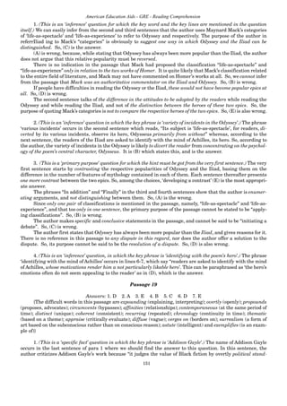 151
American Education Aids - GRE - Reading Comprehension
1. (This is an ‘inference’ question for which the key word and the key lines are mentioned in the question
itself.) We can easily infer from the second and third sentences that the author uses Maynard Mack’s categories
of ‘life-as-spectacle’ and ‘life-as-experience’ to refer to Odyssey and respectively. The purpose of the author in
referrIliad ing to Mack’s “categories” is obviously to suggest one way in which Odyssey and the Iliad can be
distinguished. So, (C) is the answer.
(A) is wrong, because, while stating that Odyssey has always been more popular than the Iliad, the author
does not argue that this relative popularity must be reversed.
There is no indication in the passage that Mack had proposed the classification “life-as-spectacle” and
“life-as-experience” only in relation to the two works of Homer. It is quite likely that Mack’s classification related
to the entire field of literature, and Mack may not have commented on Homer’s works at all. So, we cannot infer
from the passage that Mack was an authoritative commentator on the Iliad and Odyssey. So, (B) is wrong.
If people have difficulties in reading the Odyssey or the Iliad, these would not have become popular epics at
all. So, (D) is wrong.
The second sentence talks of the difference in the attitudes to be adopted by the readers while reading the
Odyssey and while reading the Iliad, and not of the distinction between the heroes of these two epics. So, the
purpose of quoting Mack’s categories is not to compare the respective heroes of the two epics. So, (E) is also wrong.
2. (This is an ‘inference’ question in which the key phrase is ‘variety of incidents in the Odyssey’.) The phrase
‘various incidents’ occurs in the second sentence which reads, “Its subject is ‘life-as-spectacle’, for readers, di-
verted by its various incidents, observe its hero, Odysseus primarily from without” whereas, according to the
next sentence, the readers of the Iliad are asked to identify with the mind of Achilles, its hero. So, according to
the author, the variety of incidents in the Odyssey is likely to divert the reader from concentrating on the psychol-
ogy of the poem’s central character, Odysseus. It is (B) which states this, and is the answer.
3. (This is a ‘primary purpose’ question for which the hint must be got from the very first sentence.) The very
first sentence starts by contrasting the respective popularities of Odyssey and the Iliad, basing them on the
difference in the number of features of mythology contained in each of them. Each sentence thereafter presents
one more contrast between the two epics. So, among the choices, ‘developing a contrast’ (E) is the most appropri-
ate answer.
The phrases “In addition” and “Finally” in the third and fourth sentences show that the author is enumer-
ating arguments, and not distinguishing between them. So, (A) is the wrong.
Since only one pair of classifications is mentioned in the passage, namely, “life-as-spectacle” and ‘life-as-
experience”, and that too only in one sentence, the primary purpose of the passage cannot be stated to be “apply-
ing classifications”. So, (B) is wrong.
The author makes specific and conclusive statements in the passage, and cannot be said to be “initiating a
debate”. So, (C) is wrong.
The author first states that Odyssey has always been more popular than the Iliad, and gives reasons for it.
There is no reference in this passage to any dispute in this regard, nor does the author offer a solution to the
dispute. So, its purpose cannot be said to be the resolution of a dispute. So, (D) is also wrong.
4. (This is an ‘inference’ question, in which the key phrase is ‘identifying with the poem’s hero’.) The phrase
‘identifying with the mind of Achilles’ occurs in lines 6-7, which say “readers are asked to identify with the mind
of Achilles, whose motivations render him a not particularly likable hero’. This can be paraphrased as ‘the hero’s
emotions often do not seem appealing to the reader’ as in (D), which is the answer.
Passage 19
Answers: 1. D 2. A 3. E 4. B 5. C 6. D 7. E
{The difficult words in this passage are expounding (explaining, interpreting); overtly (openly); propounds
(proposes, advocates); circumvents (bypasses); affinities (relationships); contemporaneous (at the same period of
time); distinct (unique); coherent (consistent); recurring (repeated); chronology (continuity in time); thematic
(based on a theme); appraise (critically evaluate); diffuse (vague); verges on (borders on); surrealism (a form of
art based on the subconscious rather than on conscious reason); astute (intelligent) and exemplifies (is an exam-
ple of)}
1. (This is a ‘specific fact’ question in which the key phrase is ‘Addison Gayle’.) The name of Addison Gayle
occurs in the last sentence of para 1 where we should find the answer to this question. In this sentence, the
author criticizes Addison Gayle’s work because “it judges the value of Black fiction by overtly political stand-
 