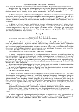 156
American Education Aids - GRE - Reading Comprehension
males, scholars in criminal justice do not concern themselves with the study of female juvenile delinquency.
Lines 9-10 say that the plight of female delinquents receives little attention because they are normally
accused of less serious offences. This is same as (B) which says that the plight of male delinquents receives larger
attention because they are normally accused of more serious crimes. Thus, (B) is the answer.
2. (This is an ‘inference’ question, in which the key phrase is ‘traditional stereotypes of women’.) This phrase
occurs in the last sentence, and we must therefore look for the answer hereabouts. This sentence says that such
stereotypes have resulted in ‘longer periods of misdirected supervision for female delinquents’. The use of the
adjective ‘misdirected’ implies that the author considers the result harmful for the female delinquents. So, (C) is
the answer.
3. (This is an ‘inference’ question, in which the key phrase is ‘scholars in criminal justice’.) In lines 6-9, the
author attributes the reluctance of the scholars in criminal justice to study female juvenile crime to the fact that
the offences committed by them do not involve damage to persons or property. This means that these scholars
are unjustifiably concerned only with crimes involving damage to persons or property. So, (D) is the criticism
that can be levelled against these scholars.
Passage 4
Answers: 1. B 2. C 3. D 4. E
{The difficult words in this passage are pristine (pure) and aesthetic (artistic)}.
1. (This is a ‘specific fact’ question in which the key phrases are ‘studies of folk tales told by Afro-American
slaves’ and their ‘inadequacy’.) In the first sentence, the author says that most studies of the folk tales told by
Afro-American slaves unfortunately concentrate on their sources and bypass their meaning. He then goes on to
say that, among the folk-tales borrowed from their white masters, it is only those which had features similar to
those of their motherland (Africa) that had mostly influenced them. According to the author, it is this aspect that
most studies of such folk-tales had missed. So, (B) is the answer.
You can easily see that the other choices are irrelevant to the passage.
2. (This is a ‘primary idea’ question and, in a short passage like this, we should try to get the hint from the
first sentence itself.) The first sentence says that ‘extended debate concerning the exact point of the origin of
individual folk tales told by Afro-American slaves has unfortunately taken precedence over the analysis of the
tales’ meaning and function’. In the subsequent sentences he enumerates reasons why the tales’ meaning and
function should be accorded greater importance in such studies. So, among the choices, ‘change the focus of a field
of study’, or (C), is the best answer.
From the reference to the existence of an ‘extended debate’ in the first sentence, we can assert that what
the author is proposing is not a new field of study. So, (A) is not correct.
It is not the author’s purpose to discredit the study of the folk-tales of Afro-American slaves, but to point
out a flaw in the focus of the studies made so far. So, (B) is also wrong.
(D) and (E) are obviously wrong.
3. (This is an ‘inference’ question, in which the key phrase is “slaves’ cultural continuities with Africa”.) The
phrase ‘cultural continuities with Africa’ occurs in the second sentence of the passage, and we should look for the
answer in this region. This and the next sentence say that such cultural continuities did not depend on direct
importation from Africa or on their extent of purity, but ‘in the place that the tales occupied in the lives of the
slaves and in the meanings that the slaves derived from them’. Among the choices, ‘the specific way the slaves
used folk tales to impart moral teachings to their children’, or (D), has the closest meaning to this, and is the
answer.
(A) is wrong, because the passage does not talk of nineteenth-century America anywhere.
Since regional differences within America are not mentioned anywhere in the passage, (B) is wrong.
White children raised by slaves are not referred to in the passage and, therefore, (C) is also wrong.
Since there is no mention in the passage of the plots of these tales being either simple or complex, (E) is
wrong.
4. (This is a ‘technique’ question which should be answered by examining each choice and discarding the
inappropriate ones.) There is no obvious cliché (meaning an often repeated idiom or phrase which has consequently
lost its punch) in the passage to which the author is trying to impart a new meaning. So, (A) is wrong.
 