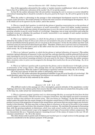 158
American Education Aids - GRE - Reading Comprehension
One of the approaches advocated by the author is ‘market incentive modifications’ which are defined by
him in line 10 as ‘deliberative alteration of the market’. So, (C) is not the answer.
In line 39, the author advocates that ‘all externalities (meaning the cost to everyone in society) should be
internalized (meaning that it should be included in the price paid by the buyer). So, (D) will be agreed to by the
author.
What the author is advocating in the passage is that technological development must be channeled in
socially-useful directions. He would certainly not favour the total cessation of technological development. So, it
is (E) which will not be agreed to by the author, and is the answer.
5. (This is a ‘specific fact’ question, in which the key phrase is ‘gasoline-conservation tax on the purchase of
large automobiles to be rebated to purchasers of small automobiles’.) Lines 9-13 define ‘market incentive
modifications’ as those which may consist of imposing taxes to cover the costs to society of a given technology and
granting subsidies to pay for social benefits of a technology’. Imposing a tax on large automobiles and using the
resultant revenue to subsidize the purchase of smaller automobiles is an example of such market incentive
modification. So, (B) is the answer.
6. (This is an ‘inference’ question, in which the key phrase is ‘external costs’.) ‘External costs’ have been
defined by the author in lines 31-34 as costs which are not included in the price at which a commodity is bought,
but are nevertheless borne by persons who are not party to the transaction. In line 34, the author says that ‘such
(external) costs are internalized when buyers pay them’. Therefore, if there are no external costs in a transaction,
it means that the buyer has paid a price to the seller which has also included all costs to third parties or the
whole society. So, (C) is the answer.
7. (This is an ‘inference’ question, in which the key phrase is ‘optimal allocation of resources’.) The author
mentions ‘optimal allocation of resources’ in the very last line, and says that this could be achieved if all external
costs (meaning the cost to the society arising from the damage caused by the production and use of a technological
product) can be internalized (meaning included in the price paid by the buyer). Obviously, the author assumes
that a monetary value (or price) can be assigned to the damage that results from the use of technology. So, (A) is
the answer.
8. (This is an ‘inference’ question with no particular key phrase, and we should answer it through a process
of elimination of the wrong choices.) The passage does not say anywhere that Government should own all
technological operations. What the author is advocating is regulation and not ownership. So, (A) is wrong.
(B) is the exact opposite of what the author is advocating, and is wrong.
In lines 12-13, the author advocates the granting of subsidies ‘to pay for social benefits of a technology’. He
would therefore agree that some technological developments are socially beneficial. So, (C) is the answer.
(D) and (E) will not be fully endorsed by the author.
Passage 6
Answers: 1. B 2. E 3. A 4. B
{The difficult words in this passage are ethos (atmosphere, general attitudes of the population); combat
(fighting); deterrence (the military policy that ensures that the other side does not attack first; this policy could,
in the long run, make actual war unnecessary or improbable.)
1. (This is a ‘primary purpose’ question and, in a short passage like this, we must get the hint from the first
sentence itself.) (Till recently, USA did not have a voluntary armed force, but able-bodied men had to necessarily
enlist for military duty whenever the occasion arose. This was known as “drafting”.) In the first sentence, the
author makes the point that the recent change to all-volunteer armed forces in USA is likely to result only in a
gradual increase in the proportion of women in the armed forces, and warns that one cannot expect any dramatic
results in this direction. He then says that, so long as there is reluctance on the part of the public to see women
actually engage in combat activities, this situation is likely to continue. He concludes the passage by forecasting
that, with the growing emphasis on deterrence, which may make actual combat with the enemy unnecessary,
women are likely to receive greater scope to be engaged in novel types of noncombat military assignments. We
can characterize this as a “reasoned prognosis (meaning forecast) of the status of women in the new US all-
volunteer armed forces”. So, (B) is the answer.
The other choices refer to points each of which is just touched upon in a single sentence in the passage, and
cannot be considered to be the ‘primary purpose’ of the passage.
 