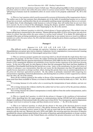160
American Education Aids - GRE - Reading Comprehension
gift-giving’ occurs in the last sentence of para 2 which says, “Human gift-giving differs in form and purpose not
only from culture to culture, but within the same culture in various social contests”. This can be paraphrased as,
“gift-giving in humans must be considered within its social context to be properly understood”. So, (D) is the
answer.
3. (This is a ‘tone’ question which must be answered by a process of elimination of the inappropriate choices.)
The author says in the last sentence that ethnologists are in the habit of considering humans not as cultural
beings but as animals, and therefore they do not accomplish anything except reminding us that we are animals.
He implies that, if only ethnologists study humans as cultural beings, they will realise that we are more than
mere animals. So, he is critical of the ethnologists. Among the choices, ‘puzzled’, ‘conciliatory’, ‘defensive’ and
‘amused’ are not synonyms of this word, while ‘disparaging’ is. So, (E) is the answer.
4. (This is an ‘inference’ question in which the critical phrase is ‘human gift-giving’.) The author’s view on
human gift-giving is summarized in the sentence, “Human gift-giving differs in form and purpose not only from
culture to culture, but also within the same culture in various social contexts”. It is choice (D) which gives an
example of the same act being considered as acceptable ‘gift-giving’ in one context, but as an insult in a different
context even within the same culture. So, (D) is the best answer among the given choices as giving an illustration
of the author’s view.
Passage 8
Answers: 1. A 2. D 3. E 4. E 5. B 6. E 7. D
{The difficult words in this passage are agrarian (relating to agriculture and farmers); discontent
(dissatisfaction); precipitate (give rise to); depletion (reduction); barren (unproductive); transcontinental (running
fully across the continent); deterred (discouraged) and perilous (risky)}
1. (This is a ‘primary purpose’ question for answering which we should identify the single theme that runs
throughout the passage.) In the first 11 lines, the author mentions the interpretation advanced by Frederick J.
Turner in the 1890’s that the agrarian discontent in US between 1870-1890 was due to the closing of the internal
frontier of US, meaning the depletion of availability of new land for further expansion of the American farming
system. In the rest of the para, he cites figures to show that the assumption that there had been depletion of
availability of developable land during this period was wrong. Later, in the second para, he cites other pieces of
evidence to advance a new interpretation that the real reason for the discontent was that US agriculture had
rapidly become dependent on foreign markets, where, during this period, there was an uninterrupted decline in
the prices for American agricultural products. So, the author is primarily concerned with comparing two
interpretations regarding a historical phenomenon, and showing that one of them is better supported by evidence
than the other. So, (A) is the answer.
Since all the evidence quoted by the author in favour of his interpretation relates to the period 1870-90,
these must have been available to Turner, or at least to John Hicks who wrote his book only in 1931. So, (B) is
wrong.
(C) is wrong, because it is the author who is countering the interpretation of most scholars, and not vice
versa.
(D) is wrong, because the evidence cited by the author had not been used at all by the previous scholars,
and so, he is not ‘reviewing’ them.
(E) is wrong, because the author’s interpretation is totally different from the earlier interpretation, and is
not another version of it.
2. (This is a ‘specific fact’ question, in which the key phrase is ‘changes in the conditions of international
trade’.) After describing how the major progress in communications during 1870-90 had led to phenomenal
changes in conditions of international trade, the author says in lines 32-34, “As a consequence, agrarian depressions
no longer were local or national in scope, and they struck several nations ...”. So, (D) is the answer.
3. (This is an ‘inference’ question, in which the key phrase is ‘the state of the American farmer’s morale
during the latter part of the nineteenth century’.) The phrase ‘between the 1870’s and the 1890’s’ (implying the
latter part of the nineteenth century) occurs in line 34, and we must look for the answer in this region. This
sentence and the next say, “Between the early 1870’s and 1890’s, the mounting agrarian discontent in America
paralleled the almost uninterrupted decline in the prices of American agricultural products on foreign markets.
Those staple-growing farmers in the United States who exhibited the greatest discontent were those who had
 