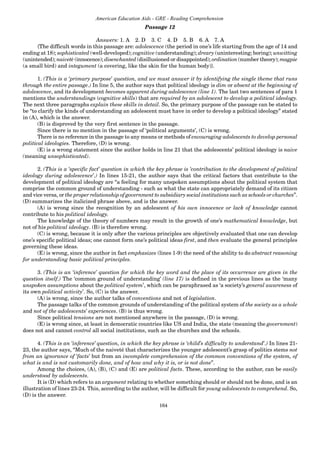164
American Education Aids - GRE - Reading Comprehension
Passage 12
Answers: 1. A 2. D 3. C 4. D 5. B 6. A 7. A
{The difficult words in this passage are: adolescence (the period in one’s life starting from the age of 14 and
ending at 18); sophisticated (well-developed); cognitive (understanding); dreary (uninteresting; boring); unwitting
(unintended); naiveté (innocence); disenchanted (disillusioned or disappointed); ordination (number theory); magpie
(a small bird) and integument (a covering, like the skin for the human body)}.
1. (This is a ‘primary purpose’ question, and we must answer it by identifying the single theme that runs
through the entire passage.) In line 5, the author says that political ideology is dim or absent at the beginning of
adolescence, and its development becomes apparent during adolescence (line 1). The last two sentences of para 1
mentions the understandings (cognitive skills) that are required by an adolescent to develop a political ideology.
The next three paragraphs explain these skills in detail. So, the primary purpose of the passage can be stated to
be “to clarify the kinds of understanding an adolescent must have in order to develop a political ideology” stated
in (A), which is the answer.
(B) is disproved by the very first sentence in the passage.
Since there is no mention in the passage of ‘political arguments’, (C) is wrong.
There is no reference in the passage to any means or methods of encouraging adolescents to develop personal
political ideologies. Therefore, (D) is wrong.
(E) is a wrong statement since the author holds in line 21 that the adolescents’ political ideology is naive
(meaning unsophisticated).
2. (This is a ‘specific fact’ question in which the key phrase is ‘contribution to the development of political
ideology during adolescence’.) In lines 15-21, the author says that the critical factors that contribute to the
development of political ideology are “a feeling for many unspoken assumptions about the political system that
comprise the common ground of understanding - such as what the state can appropriately demand of its citizen
and vice versa, or the proper relationship of government to subsidiary social institutions such as schools or churches”.
(D) summarizes the italicized phrase above, and is the answer.
(A) is wrong since the recognition by an adolescent of his own innocence or lack of knowledge cannot
contribute to his political ideology.
The knowledge of the theory of numbers may result in the growth of one’s mathematical knowledge, but
not of his political ideology. (B) is therefore wrong.
(C) is wrong, because it is only after the various principles are objectively evaluated that one can develop
one’s specific political ideas; one cannot form one’s political ideas first, and then evaluate the general principles
governing these ideas.
(E) is wrong, since the author in fact emphasizes (lines 1-9) the need of the ability to do abstract reasoning
for understanding basic political principles.
3. (This is an ‘inference’ question for which the key word and the place of its occurrence are given in the
question itself.) The ‘common ground of understanding’ (line 17) is defined in the previous lines as the ‘many
unspoken assumptions about the political system’, which can be paraphrased as ‘a society’s general awareness of
its own political activity’. So, (C) is the answer.
(A) is wrong, since the author talks of conventions and not of legislation.
The passage talks of the common grounds of understanding of the political system of the society as a whole
and not of the adolescents’ experiences. (B) is thus wrong.
Since political tensions are not mentioned anywhere in the passage, (D) is wrong.
(E) is wrong since, at least in democratic countries like US and India, the state (meaning the government)
does not and cannot control all social institutions, such as the churches and the schools.
4. (This is an ‘inference’ question, in which the key phrase is ‘child’s difficulty to understand’.) In lines 21-
23, the author says, “Much of the naiveté that characterizes the younger adolescent’s grasp of politics stems not
from an ignorance of ‘facts’ but from an incomplete comprehension of the common conventions of the system, of
what is and is not customarily done, and of how and why it is, or is not done”.
Among the choices, (A), (B), (C) and (E) are political facts. These, according to the author, can be easily
understood by adolescents.
It is (D) which refers to an argument relating to whether something should or should not be done, and is an
illustration of lines 23-24. This, according to the author, will be difficult for young adolescents to comprehend. So,
(D) is the answer.
 