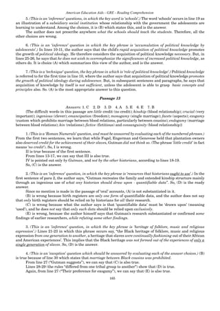 165
American Education Aids - GRE - Reading Comprehension
5. (This is an ‘inference’ questions, in which the key word is ‘schools’.) The word ‘schools’ occurs in line 19 as
an illustration of a subsidiary social institution whose relationship with the government the adolescents are
learning to understand. Among the choices, it is (B) which states this, and is the answer.
The author does not prescribe anywhere what the schools should teach the students. Therefore, all the
other choices are wrong.
6. (This is an ‘inference’ question in which the key phrase is ‘accumulation of political knowledge by
adolescents’.) In lines 10-11, the author says that the child’s rapid acquisition of political knowledge promotes
the growth of political ideology. He therefore considers the acquisition of political knowledge necessary. But, in
lines 25-26, he says that he does not wish to overemphasize the significances of increased political knowledge, as
others do. It is choice (A) which summarizes this view of the author, and is the answer.
7. (This is a ‘technique’ question, the key phrase in which is ‘role of political knowledge’.) Political knowledge
is referred to for the first time in line 10, where the author says that acquisition of political knowledge promotes
the growth of political ideology during adolescence. But, in subsequent sentences and paragraphs, he says that
acquisition of knowledge by itself is not sufficient, unless the adolescent is able to grasp basic concepts and
principles also. So. (A) is the most appropriate answer to this question.
Passage 13
Answers: 1. C 2. D 3. D 4. A 5. E 6. E 7. B
{The difficult words in this passage are little credit (no credit); kinship (blood relationship); crucial (very
important); ingenious (clever); emancipation (freedom); monogamy (single marriage); facets (aspects); exogamy
(custom which prohibits marriage between blood relations, particularly between cousins); endogamy (marriage
between blood relations); kin (relations); fictive (fictitious) and consanguinity (blood relationship)}
1. (This is a ‘Roman Numerals’ question, and must be answered by evaluating each of the numbered phrases.)
From the first two sentences, we learn that while Fogel, Engerman and Genovese held that plantation owners
also deserved credit for the achievement of their slaves, Gutman did not think so. (The phrase ‘little credit’ in fact
means ‘no credit’). So, I is wrong.
II is true because of the first sentence.
From lines 13-17, we can say that III is also true.
IV is pointed out only by Gutman, and not by the other historians, according to lines 18-19.
So, (C) is the answer.
2. (This is an ‘inference’ question, in which the key phrase is ‘resources that historians ought to use’.) In the
first sentence of para 2, the author says, “Gutman recreates the family and extended kinship structure mainly
through an ingenious use of what any historian should draw upon - quantifiable data”. So, (D) is the ready
answer.
Since no mention is made in the passage of ‘oral’ accounts, (A) is not substantiated in it.
(B) is wrong because birth registers are only one form of quantifiable data, and the author does not say
that only birth registers should be relied on by historians for all their research.
(C) is wrong because what the author says is that ‘quantifiable data’ must be ‘drawn upon’ (meaning
‘used’), and he does not say that only such data should be relied upon exclusively.
(E) is wrong, because the author himself says that Gutman’s research substantiated or confirmed some
findings of earlier researchers, while refuting some other findings.
3. (This is an ‘inference’ question, in which the key phrase is ‘heritage of folklore, music and religious
expression’.) Lines 21-23 in which this phrase occurs say, “the Black heritage of folklore, music and religious
expression from one generation to another, a heritage that slaves were continually fashioning out of their African
and American experiences’. This implies that the Black heritage was not formed out of the experiences of only a
single generation of slaves. So, (D) is the answer.
4. (This is an ‘exception’ question which should be answered by evaluating each of the answer choices.) (B)
is true because of line 30 which states that marriage between Black cousins was prohibited.
From line 27 (“Gutman suggests”), we can say that (C) is also true.
Lines 28-29 (the rules “differed from one tribal group to another”) show that (D) is true.
Again, from line 27 (“Their preference for exogamy”), we can say that (E) is also true.
 