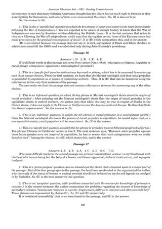169
American Education Aids - GRE - Reading Comprehension
the contrary, it says that many thinking Americans thought that the slaves had as much right to freedom as they
were fighting for themselves, and some of them even manumitted the slaves. So, III is also not true.
So, the answer is (A).
4. (This is also a ‘specific fact’ question in which the key phrase is ‘American society in the years immediately
following the War of Independence.) (You are expected to be aware of enough history to know that the War of
Independence was won by American settlers defeating the British troops). It is the last sentence that refers to
the years following the War of Independence, and it says that during this period, ‘most of the Eastern states had
made provisions for the gradual emancipation of slaves”. It is (B) which summarizes this, and is the answer.
(D) is not correct because the passage does not say it; in fact, segregation of Black and White children in
schools continued till the 1960’s and was abolished only during John Kennedy’s presidency.
Passage 16
Answers: 1. D 2. B 3. E 4. E
{The difficult words in this passage are stems from (arises from); ethnic (relating to a religious, linguistic or
racial group); antagonism (opposition); and instigated (provoked)}
1. (This is a ‘specific fact’ question without any key word or phrase, which has to be answered by evaluating
each of the answer choices.) From the first sentence, we learn that the Marxist sociologist said that racial prejudice
is generated by capitalists as a means of controlling workers. Thus, it is (D) that can be answered using the
information in the very first sentence of the passage.
You can easily see that the passage does not contain information relevant for answering any of the other
choices.
2. (This is an ‘inference’ question, in which the key phrase is ‘Marxist sociologist’s thesis about the origins of
racial prejudice’.) After pointing out the Marxist sociologist’s thesis that the origin of racial prejudice is the
capitalists’ desire to control workers, the author says that while this may be true in respect of Blacks in the
United states, it does not apply to the Chinese in California and the Jews in medieval Europe. He therefore finds
this thesis ‘unpersuasive’. So, the answer is (B).
3. (This is an ‘inference’ question, in which the key phrase is ‘racial prejudice in a noncapitalist society’.)
Since the Marxist sociologist attributes the genesis of racial prejudice to capitalism, he would argue that, in a
non-capitalist society, racial prejudice will be nonexistent. So, (E) is the answer.
4. (This is a ‘specific fact’ question, in which the key phrase is ‘prejudice towards Oriental people in California.)
The phrase ‘Chinese in California’ occurs in line 8. The next sentence says, “However, since prejudice against
these latter peoples were not inspired by capitalists, he has to reason that such antagonisms were not really
based on race”. Among the choices, it is (E) which states this, and is the answer.
Passage 17
Answers: 1. E 2. B 3. A 4. C 5. B 6. C 7. D
{The more difficult words in the second passage are premise (assumption); centaur (a mythical beast with
the head of a human being but the body of a horse); antitheses (opposites); didactic (instructive); and segregate
(isolate)}
1. (This is a ‘prime purpose’ question, and we should spot the theme that is touched upon in a major part of
the passage.) Out of the four paragraphs in the passage, the last three are devoted to the argument of the author
why the study of the status of women in ancient societies should not be based on myths and legends as indulged
in by Bachofen. So, (E) is the best answer to this question.
2. (This is an ‘exception’ question, with ‘problems connected with the sources for knowledge of premodern
cultures’.) In the second sentence, the author enumerates the problems regarding the sources of knowledge of
premodern cultures: “sources are restricted in number, fragmentary, difficult to interpret and often contradictory”.
These phrases are represented by choices (D), (A), (C) and (E) respectively.
It is ‘restricted accessibility’ that is not mentioned in the passage, and (B) is the answer.
 