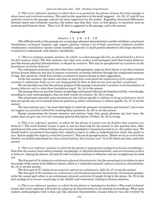 172
American Education Aids - GRE - Reading Comprehension
3. (This is an ‘inference’ question in which there is no particular key phrase because the entire passage is
about insect and vertebrate societies.) The catch in this question is in the word ‘suggests’. (A), (B), (C) and (D) are
explicitly stated in the passage, and are not mere suggestions by the author. Regarding ‘structural differences’
between insect and vertebrate societies, the author says that they ‘seem, at first glance, to constitute such an
immense gulf between them’. Thus, it is (E) that is suggested in the passage, and is the answer.
Passage 20
Answers: 1. A 2. D 3. E 4. E
{The difficult words in this passage are: morphology (physical characteristics); ascribe (attribute); constraints
(limitations); archetypal (typical); rage (anger); gluttony (eating a lot of food); assortment (mixture); frailties
(weaknesses); maladaptive (poorly suited; harmful); appendix (a small growth attached to the large intestine);
comprehend (understand); and adaptive (beneficial)}
1. (This is a ‘primary purpose’ question, for which, in a short passage like this, we should look for a hint in
the first sentence itself.) The first sentence says that some modern anthropologists hold that human behavior,
just like human physical characteristics, is shaped by evolution. This may be paraphrased as ‘a position on the
foundations of human behavior’.
The subsequent sentences say that what these anthropologists imply by their theory is not that evolution
dictates human behavior, but that it imposes constraints on human behavior through the complicated emotions
of rage, fear, greed etc, which have become as natural to human beings as their appendixes.
In the last sentence, the author says that we must fully understand the implications of the origins of these
emotions to realise how badly we are now being guided by them so that we can come out their constraints.
We can therefore say that the primary purpose of the passage is to present ‘a position on the foundations of
human behavior and on what those foundations imply’. So, (A) is the answer.
The passage does not say that human morphology and human behavior developed parallelly, even though,
according to some anthropologists, they are both results of evolution. So, (B) is wrong.
The second para says that some emotions are also culture-specific in addition to being evolutionary, but it
does not specify any test to classify behavior patterns as either evolutionary or culture-specific. So, (C) is not the
answer.
The last sentence says, “we must then begin to resist the pressure (of emotions and motives)”, but it does
not suggest any practical method for resisting these pressures. So, (D) is not the answer.
Except enumerating the human emotions and motives (‘rage, fear, greed, gluttony, joy, lust, love), the
author does not give any overview (meaning ‘general description’) of them. So, (E) is wrong.
2. (This is an ‘inference’ question, in which the key phrase is ‘control over the frailties that constrain our
behavior’.) The word ‘frailties’ occurs in para 2, and we must look for the answer to this question here. After
pointing our that some of these frailties are presently maladaptive (meaning harmful to us), the author says, “We
should need to comprehend thoroughly their adaptive origins in order to understand how badly they guide us
now. And we might then begin to resist their pressure”. This can be paraphrased as, “Before we try to control these
frailties, we should understand how they evolved and how they function now”. It is (D) which says this, and is the
answer.
3. (This is an ‘inference’ question in which the key phrase is ‘appropriate analogy from human morphology’.)
Note that the answer must relate to human ‘morphology’ or ‘physical characteristics’, and not to human emotion
or behavior. Among the choices, (B) and (D) refer to human emotions or behavior, and can straightaway be ruled
out.
The first part of (A) relates to evolutionary physical characteristics, but the second part in it relates to one’s
knowledge of the names of the different colours, which is a ‘culturally acquired’, and not a physical, characteristic.
So, (A) is not the answer.
The first part of (C) relates to an acquired, and not an evolutionary, skill. So, (C) is not the answer.
The first part of (E) mentions an evolutionary and beneficial physical characteristic of mountain peoples,
while the second part refers to an evolutionary physical constraint of people living in the plains. So, (E) is the
best analogy from human morphology to the ‘details’ and ‘constraints’ relating to human emotions.
4. (This is an ‘inference’ question, in which the key phrase is ‘maladaptive frailties’.) (The word ‘evolution’
means that every organism will evolve by adapting its characteristics to its external surroundings. What some
modern anthropologists hold is that, just like physical characteristics, human behavior has also ‘evolved’ by
 