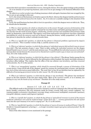 175
American Education Aids - GRE - Reading Comprehension
means that their expenditure exceeded their revenue.Among the choices, (D) is the aptest analogy to this problem.
(A) is an instance of a prospering business, and cannot be an apt analogy to the financial difficulties of the
shoguns.
(B) refers to an earlier prudent step of taking insurance which salvaged a business that was ravaged by fire.
This is not an apt analogy to this case.
In (C), the owners of the business are helpless against the Bank, whereas the shoguns had the political power
to compel a system of forced loans from the traders. So, (C) is also not a suitable analogy to the situation of the
shoguns.
In (E), the small business has been able to limit its expenditure, which the shoguns were not able to do. Thus,
(E) should also be discarded.
3. (This is a ‘tone’ question, for which we should arrive at the answer through a process of elimination of the
wrong choices.) What the samurai could be criticized for was their tastes and habits growing expensive (lines 7-
10), but this was the result of years of peace, scholarship, martial exercises and simplified administrative tasks
which, by themselves, were desirable. The negative result from such positive developments was thus a historical
inevitability for which the samurai could not be blamed. Among the choices, ‘mildly sympathetic’, or (B), is the
best phrase to describe the author’s attitude towards them.
4. (This is a ‘specific fact’ question, in which the key phrase is ‘financial problems experienced by Japan’s
feudal overlords’.) This is another version of Qn. 2, and the answer is (A).
5. (This is an ‘inference’ question, in which the key phrase is ‘individual samurai did not find it easy to recover
from debt’.) The last sentence of para 1 says, “Once in debt, neither the individual samurai nor the shogun
himself found it easy to recover”, and the next sentence says, “It was difficult for individual samurai overlords to
increase their income because the amount of rice that farmers could be made to pay in taxes was not unlimited”.
Thus, (E) is the ready answer.
6. (This is an ‘inference’ question, in which the key phrase is ‘tax collector’.) The phrase ‘laxity among the tax
collectors’ occurs in line 13, and is followed by the information within brackets ‘the nearly inevitable outcome of
hereditary office holding’. This implies that the office of the tax collector was hereditary, and thus remained
within families. So, (C) is the answer.
7. (This is an ‘extrapolation’ question, which should be answered through a process of elimination of the
wrong choices.) Lines 24-30 talk of the shoguns’ search for avenues for increasing their revenue, and describe
how each of these alternatives posed difficulties. The word ‘this’ in line 30 can therefore best be replaced by ‘the
difficulty of increasing government income by other means’. So, (D) is the answer.
8. (This is an ‘inference’ question, in which the key phrase is ‘city merchants’.) The phrase ‘city merchants’
occurs in the first sentence of the last para which reads, “Most of the country’s wealth, or so it seemed, was
finding its way into the hands of city merchants”. Therefore (B) is the ready answer.
Passage 23
Answers: 1. C 2. B 3. E 4. D 5. A 6. C 7. E
{The difficult words in this passage are stimulus (incentive); medieval (relating to the 15th and 16th centuries);
barely (hardly); subsistence (the very minimum needs for living); crusade (holy war); vassals (subjects); lay
(common people); ecclesiastics (churchmen); sovereign (king); mushroomed (multiplied); inestimable (precious);
intangible (abstract, unseen) and fragment (portion)}
1. (This is a ‘specific fact’ question, in which the key phrase is ‘agricultural revenues in excess of the amount
needed for subsistence were used by medieval kings’.) Lines 10-11 say, “.... currency gained from the sale of food
went into the royal treasury to be used in waging war”. So, (C) is the answer.
2. (This is a ‘specific fact’ question, in which the key phrase is ‘source of revenue in medieval France’.) Line 19-
22 refer to ‘vineyard expansion’ as having a ‘.... a stronger immediate impact upon gross national product’. So, (B)
is the answer.
None of the other choices is even mentioned in the passage.
 