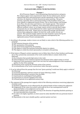 18
American Education Aids - GRE - Reading Comprehension
Chapter 2
PASSAGES RELATING TO HUMANITIES
Passage 1
All of Francoise Duparc’s surviving paintings blend portraiture and genre.
Her subjects appear to be acquaintances whom she has asked to pose; she has
captured both their self-consciousness and the spontaneity of their everyday
activities, the depiction of which characterizes genre painting. But genre
painting, especially when it portrayed members of the humblest classes, was
never popular in eighteenth-century France. The Le Nain brothers and Georges
de La Tour, who also chose such themes, were largely ignored. Their present
high standing is due to a different, more democratic political climate and to
different aesthetic values: we no longer require artists to provide ideal images
of humanity for our moral edification but rather regard such idealization as a
falsification of the truth. Duparc gives no improving message and discretely
refrains from judging her subjects. In brief, her works neither elevate nor
instruct. This restraint largely explains her lack of popular success during her
lifetime, even if her talent did not go completely unrecognized by her
eighteenth-century French contemporaries.
1. According to the passage, modern viewers are not likely to value which of the following qualities in a
painting?
(A) The technical elements of the painting
(B) The spontaneity of the painting
(C) The moral lesson imparted by the painting
(D) The degree to which the painting realistically depicts its subjects
(E) The degree to which the artist’s personality is revealed in the painting
2. If the history of Duparc’s artistic reputation were to follow that of the Le Nain brothers and Georges
de La Tour, present-day assessments of her work would be likely to contain which of the
following?
(A) An evaluation that accords high status to her work
(B) Acknowledgment of her technical expertise but dismissal of her subject matter as trivial
(C) Agreement with assessments made in her own time but acknowledgments of the exceptional
quality of a few of her paintings
(D) Placement of her among the foremost artists of her century
(E) A reclassification of her work as portraiture rather than genre painting
3. It can be inferred from the passage that the term “genre painting” would most likely apply to which of
the following?
(A) A painting depicting a glorious moment of victory following a battle
(B) A painting illustrating a narrative from the Bible
(C) A portrayal of a mythological Greek goddess
(D) A portrayal of a servant engaged in his work
(E) A formal portrait of an eighteenth-century king
4. The argument of the passage best supports which of the following contentions concerning judgements
of artistic work?
(A) Aesthetic judgements can be influenced by the political beliefs of those making the judgement
(B) Judgements of the value of an artist’s work made by his or her contemporaries must be
discounted before a true judgement can be made
(C) Modern aesthetic taste is once again moving in the direction of regarding idealistic painting as
the most desirable form of painting
(D) In order to be highly regarded, an artist cannot be solely identified with one particular kind of
painting
(E) Spontaneity is the most valuable quality a portrait painter can have
 
