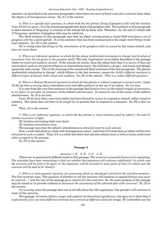 182
American Education Aids - GRE - Reading Comprehension
attentive (as described in the previous paragraphs) when there are more of black and white contrasts than when
the object is of homogeneous colour. So, (C) is the answer.
4. (This is a ‘specific fact’ question, in which both the key phrase ‘firing of ganglion cells’ and the location
(lines 23-24) are given.) It is the second paragraph that deals with ganglion cells. But nowhere in this paragraph
is there mention of ‘frequency’ in relation to the stimuli felt by these cells. Therefore, (A), (B) and (C) which talk
of ‘frequency variation’ of ganglion cells may be ruled out.
The third sentence in this paragraph says that ‘an object moving across a visual field stimulates a set of
ganglion cells for a short period’. It is this sentence that has been summarised in the single word ‘firing’ in the
next sentence. So, (D) is the answer.
(E) is wrong since the firing (or the stimulation of the ganglion cells) is caused by the visual stimuli, and
does not cause them.
5. (This is an ‘inference’ question, in which the key phase ‘preferential orientation to change’ and its place of
occurrence (line 41) are given in the question itself.) The only ‘experiences’ of an infant described in the passage
relate to visual and auditory stimuli. If the stimuli are steady, than the infant feels that it is secure; if they are
intermittent (such as movement of figures or intermittent tones), the child feels a danger, and reacts accordingly
(generally with crying). This is the meaning of the second and third sentences of the last paragraph. The phrase
‘preferential orientation to change’, which follows in the last sentence, means the child’s different reactions to
different types of stimuli, both visual and auditory. So, (E) is the answer. (This is a rather difficult question.)
6. (This is a ‘Roman Numerals’question in which the key phrase is ‘infant’s response to visual events’.) Lines
18-20 say that a moving object stimulates onset and offset patterns in the eye of an infant. So, I is true.
It is seen from the very first sentence in the passage that fixation time (or the infant’s length of orientation
to an object) is an index (or measure) of the infant’s attentiveness. It cannot be one of the causes of the infant’s
attentiveness. So, II is not true.
Lines 39-40 state that a new-born infant has been blessed by nature to respond to stimuli, either visual or
auditory. The infant does not have to be taught by its parents how to respond to a stimulus. So, III is also not
true.
Thus, (A) is the answer.
7. (This is an ‘inference’ question, in which the key phrase is ‘most attention paid by infant’.) (A) and (C)
involve movement of light.
(B) involves alternating light and shade.
(E) involves intermittent noise.
The passage says that the infant’s attentiveness is attracted most by such stimuli.
Now, a white bed sheet is a cloth with ‘homogeneous colour’, and lines 9-10 state that an infant will be least
attracted by such a surface. Thus, if it is a white bed sheet that attracts infants most, it will seriously undermine
what is argued in the passage.
So, (D) is the answer.
Passage 5
Answers: 1. E 2. D 3. C 4. D
{There are no particularly difficult words in this passage. The universe is presently known to be expanding.
The scientists have been researching to find out whether the expansion will continue indefinitely (‘in which case
the universe will be said to be open’) or the expansion will be arrested at some point of time (in which case the
universe will be said to be ‘closed’)}
1. (This is a ‘main purpose’ question, for answering which we should get a hint from the very first sentence.)
The first sentence says, “The question of whether or not the universe will continue to expand forever may never
be resolved ...” and the rest of the passage gives reasons for this assertion. So, the main purpose of the passage
may be stated as ‘to provide evidence to document the uncertainty of the ultimate fate of the universe”. So, (E) is
the answer.
(A) is wrong ,since the passage does not at all talk about the ‘life expectancy’ (the period it will continue to
exist) of the universe.
The passage, of course, defines omega and explains its theoretical significance, but goes on to show that it
is practically of no use since different scientists have arrived at different values for omega. (B) is therefore not the
 