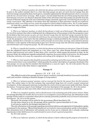 189
American Education Aids - GRE - Reading Comprehension
4. (This is an ‘inference’ question, for which the key phrase and its location are given in the passage itself.)
In para 4, the author concedes that it is a fact that heat pumps can give out more thermal energy than the
electrical energy consumed by them, but he gives a scientific explanation for this phenomenon which is consistent
with the law of conservation of energy. Still, in para 1, he had stated that the use of heat pumps has been held
back because consumers are skeptical about the claims of the advertisers that heat pumps can provide twice the
amount of thermal energy for each unit of electrical energy consumed, apparently contradicting the principle of
energy conservation. The inference to be drawn from this statement is that advertisers should not emphasize
statements which, even if they are true, strain the prospective client’s ability to believe them. So, (C) is the answer.
(A) looks like a possible answer, but is wrong because the advertisers in this case have only stated facts,
and not exaggerated them.
5. (This is an ‘inference’ question, in which the key phrase is ‘wider use of heat pump’.) The author says in
the very first sentence that what is holding back the widespread use of heat pumps is that the prospective users
do not believe that heat pumps can give out more thermal energy than the electrical energy consumed by them,
because such a claim seems to contradict the well-known law of conservation of energy. He therefore implies that,
if only the prospective users knew that the additional energy is indeed provided by the evaporator used in the
system, and that there is therefore no violation of the principle of conservation of energy, more and more persons
will believe in the capacity of the heat pump to give more thermal energy than the electrical energy consumed,
and will therefore start using heat pumps. So, (E) is the answer.
6. (This is a ‘specific fact’ question, in which the key phrase and its location are also given.) Lines 9-15 state
that the refrigerant leaves the compressor as a hot, dense vapor but, when flowing through the condenser,
becomes high-pressured and cooled. It then faces a flow restriction which causes the pressure to drop. As the
pressure drops, the refrigerant expands and partially vaporizes, becoming chilled in the process. So, the purpose
of the flow restriction is to cause the evaporation and cooling of the refrigerant. So, (C) is the answer.
7. (This is a ‘tone’ question that should be answered by evaluating each of the answer choices.) From line 28,
“Unfortunately there is one real problem” (which precedes the author’s description of a genuine drawback of the
heat pumps), we can say that he considers this drawback as a cause for regret. So, (A) is the answer. You can
easily see that none of the other choices is appropriate.
Passage 13
Answers: 1. B 2. E 3. D 4. A
{The difficult words in this passage are thrive (grow); symbiotic (mutually beneficial); harnessed (controlled;
used) and metabolic (relating to chemical changes in living matter)}
1. (This is a ‘primary purpose’ question, and we must get the hint for the answer from the first sentence
itself.) The author states in the first sentence that mycorrhizal fungi have till recently escaped widespread
investigation. In the subsequent sentences, he describes the results of recent experiments made with them. Among
the choices, “A summary report of new findings” is the best description of the passage. So, (B) is the answer.
You can easily see that none of the other choices can even remotely be considered as appropriate.
2. (This is an ‘exception’ question, and we should answer it by evaluating each of the answer choices.) Since
the passage describes the benefits that accrue from an investigation of mycorrhizal fungi, the information in the
passage will be useful to a researcher whose job is to identify potentially profitable areas of research and product
development. So, (A) is not the answer.
Obviously, the passage will be useful for the government official described in (B).
For the same reason as in (A), the passage will be useful for a person described in (C) also.
It will also be useful for the biologist described in (D).
The only information in the passage regarding mycorrhizal infection and expected level of phosphate uptake
is contained in the sentence, “Mycorrhizal benefits are not limited to improved phosphate uptake in host plants.”
This elementary level of information will certainly not be of any use to a botanist who is already conducting
experiments in this field because he would already be aware of such a general proposition.
So, (E) is the answer.
3. (This is an ‘inference’ question, in which the key phrase is ‘factor influencing the progress of research on
 