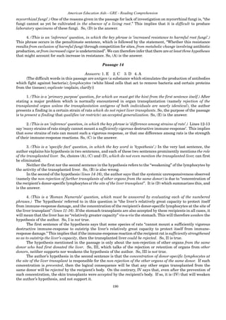 190
American Education Aids - GRE - Reading Comprehension
mycorrhizal fungi’.) One of the reasons given in the passage for lack of investigation on mycorrhizal fungi is, “the
fungi cannot as yet be cultivated in the absence of a living root.” This implies that it is difficult to produce
laboratory specimens of these fungi. So, (D) is the answer.
4. (This is an ‘inference’ question, in which the key phrase is ‘increased resistance to harmful root fungi’.)
This phrase occurs in the penultimate sentence, which is followed by the statement, “Whether this resistance
results from exclusion of harmful fungi through competition for sites, from metabolic change involving antibiotic
production, or from increased vigor is undetermined”. We can therefore infer that there are at least three hypotheses
that might account for such increase in resistance. So, (A) is the answer.
Passage 14
Answers: 1. E 2. C 3. D 4. A
{The difficult words in this passage are antigen (a substance which stimulates the production of antibodies
which fight against bacteria); lymphocytes (white blood cells that act to remove bacteria and certain proteins
from the tissues); explicate (explain; clarify)}
1. (This is a ‘primary purpose’ question, for which we must get the hint from the first sentence itself.) After
stating a major problem which is normally encountered in organ transplantation (namely rejection of the
transplanted organ unless the transplantation antigens of both individuals are nearly identical), the author
presents a finding in a certain strain of rats which do not reject liver transplants. So, the purpose of the passage
is to present a finding that qualifies (or restricts) an accepted generalization. So, (E) is the answer.
2. (This is an ‘inference’ question, in which the key phrase is ‘difference among strains of rats’.) Lines 12-13
say ‘many strains of rats simply cannot mount a sufficiently vigorous destructive immune-response’. This implies
that some strains of rats can mount such a vigorous response, or that one difference among rats is the strength
of their immune-response reactions. So, (C) is the answer.
3. (This is a ‘specific fact’ question, in which the key word is ‘hypothesis’.) In the very last sentence, the
author explains his hypothesis in two sentences, and each of these two sentences prominently mentions the role
of the transplanted liver. So, choices (A), (C) and (D), which do not even mention the transplanted liver, can first
be eliminated.
Neither the first nor the second sentence in the hypothesis refers to the “weakening” of the lymphocytes by
the activity of the transplanted liver. So, (B) is also wrong.
In the second of the hypothesis (lines 14-16), the author says that the systemic unresponsiveness observed
(namely the non-rejection of further transplants of other organs from the same donor) is due to “concentration of
the recipient’s donor-specific lymphocytes at the site of the liver transplant”. It is (D) which summarizes this, and
is the answer.
4. (This is a ‘Roman Numerals’ question, which must be answered by evaluating each of the numbered
phrases.) The 'hypothesis' referred to in this question is “the liver’s relatively great capacity to protect itself
from immune-response damage, and the concentration of the recipient’s donor-specific lymphocytes at the site of
the liver transplant” (lines 11-16). If the stomach transplants are also accepted by these recipients in all cases, it
will mean that the liver has no “relatively greater capacity” vis-a-vis the stomach. This will therefore weaken the
hypothesis of the author. So, I is not true.
The first sentence of the hypothesis says that some species of rats “cannot mount a sufficiently vigorous
destructive immune-response to outstrip the liver’s relatively great capacity to protect itself from immune-
response damage.” This implies that if the immune-response reaction of the recipient rat is sufficiently strengthened
so as to outstrip the liver’s capacity, then the transplanted liver could be rejected. So, II is true.
The hypothesis mentioned in the passage is only about the non-rejection of other organs from the same
donor who had first donated the liver. So, III, which talks of the rejection or retention of organs from other
donors, neither supports nor weakens the hypothesis of the author. So, III is not true.
The author’s hypothesis in the second sentence is that the concentration of donor-specific lymphocytes at
the site of the liver transplant is responsible for the non-rejection of the other organs of the same donor. If such
concentration is prevented, then the logical consequence will be that any other organ transplanted from the
same donor will be rejected by the recipient’s body. On the contrary, IV says that, even after the prevention of
such concentration, the skin transplants were accepted by the recipient’s body. If so, it is (IV) that will weaken
the author’s hypothesis, and not support it.
 