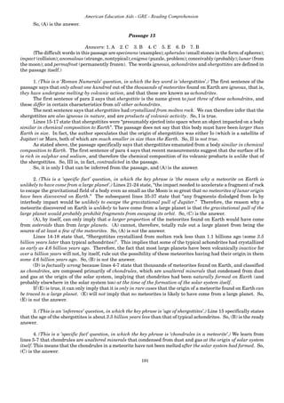 191
American Education Aids - GRE - Reading Comprehension
So, (A) is the answer.
Passage 15
Answers: 1. A 2. C 3. B 4. C 5. E 6. D 7. B
{The difficult words in this passage are specimens (examples); spherules (small stones in the form of spheres);
impact (collision); anomalous (strange, nontypical); enigma (puzzle, problem); conceivably (probably); lunar (from
the moon); and permafrost (permanently frozen). The words igneous, achondrites and shergottites are defined in
the passage itself.)
1. (This is a ‘Roman Numerals’ question, in which the key word is ‘shergottites’.) The first sentence of the
passage says that only about one hundred out of the thousands of meteorites found on Earth are igneous, that is,
they have undergone melting by volcanic action, and that these are known as achondrites.
The first sentence of para 2 says that shergottite is the name given to just three of these achondrites, and
these differ in certain characteristics from all other achondrites.
The next sentence says that shergottites had crystallized from molten rock. We can therefore infer that the
shergottites are also igneous in nature, and are products of volcanic activity. So, I is true.
Lines 15-17 state that shergottites were “presumably ejected into space when an object impacted on a body
similar in chemical composition to Earth”. The passage does not say that this body must have been larger than
Earth in size. In fact, the author speculates that the origin of shergottites was either Io (which is a satellite of
Jupiter) or Mars, both of which are much smaller in size than the Earth. So, II is not true.
As stated above, the passage specifically says that shergottites emanated from a body similar in chemical
composition to Earth. The first sentence of para 4 says that recent measurements suggest that the surface of Io
is rich in sulphur and sodium, and therefore the chemical composition of its volcanic products is unlike that of
the shergottites. So, III is, in fact, contradicted in the passage.
So, it is only I that can be inferred from the passage, and (A) is the answer.
2. (This is a ‘specific fact’ question, in which the key phrase is ‘the reason why a meteorite on Earth is
unlikely to have come from a large planet’.) Lines 21-24 state, “the impact needed to accelerate a fragment of rock
to escape the gravitational field of a body even as small as the Moon is so great that no meteorites of lunar origin
have been discovered on Earth.” The subsequent lines 35-37 state that “any fragments dislodged from Io by
interbody impact would be unlikely to escape the gravitational pull of Jupiter.” Therefore, the reason why a
meteorite discovered on Earth is unlikely to have come from a large planet is that the gravitational pull of the
large planet would probably prohibit fragments from escaping its orbit. So, (C) is the answer.
(A), by itself, can only imply that a larger proportion of the meteorites found on Earth would have come
from asteroids than from large planets. (A) cannot, therefore, totally rule out a large planet from being the
source of at least a few of the meteorites. So, (A) is not the answer.
Lines 14-18 state that, “Shergottites crystallized from molten rock less than 1.1 billions ago (some 3.5
billion years later than typical achondrites)”. This implies that some of the typical achondrites had crystallized
as early as 4.6 billion years ago. Therefore, the fact that most large planets have been volcanically inactive for
over a billion years will not, by itself, rule out the possibility of these meteorites having had their origin in them
some 4.6 billion years ago. So, (B) is not the answer.
(D) is factually wrong because lines 4-7 state that thousands of meteorites found on Earth, and classified
as chondrites, are composed primarily of chondrules, which are unaltered minerals that condensed from dust
and gas at the origin of the solar system, implying that chondrites had been naturally formed on Earth (and
probably elsewhere in the solar system too) at the time of the formation of the solar system itself.
If (E) is true, it can only imply that it is only in rare cases that the origin of a meteorite found on Earth can
be traced to a large planet. (E) will not imply that no meteorites is likely to have come from a large planet. So,
(E) is not the answer.
3. (This is an ‘inference’ question, in which the key phrase is ‘age of shergottites’.) Line 15 specifically states
that the age of the shergottites is about 3.5 billion years less than that of typical achondrites. So, (B) is the ready
answer.
4. (This is a ‘specific fact’ question, in which the key phrase is ‘chondrules in a meteorite’.) We learn from
lines 5-7 that chondrules are unaltered minerals that condensed from dust and gas at the origin of solar system
itself. This means that the chondrules in a meteorite have not been melted after the solar system had formed. So,
(C) is the answer.
 