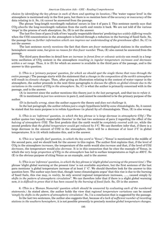 195
American Education Aids - GRE - Reading Comprehension
choices by identifying the key phrase in each of them and spotting its location.) The ‘water vapour level’ in the
atmosphere is mentioned only in the first para, but there is no mention here of the accuracy or inaccuracy of the
data relating to it. So, (A) cannot be answered from the passage.
The phrase ‘long-length wavelength radiation’ occurs in line 4 of para 2. This sentence merely says that
CO2 absorbs the long-wavelength radiation from the earth and remits it back. We are not told of the various
‘steps’ in the process of such absorption. So, (B) is not the answer.
The last five lines of para 2 talk of two ‘equally respectable theories’ predicting two widely differing results
when the CO2 concentration in the atmosphere is halved through a reduction in the burning of fossil fuels. So,
the passage has no further information which can improve our understanding of the greenhouse effect. So, (C) is
not the answer.
The last sentence merely mentions the fact that there are fewer meteorological stations in the southern
hemisphere oceanic zone, but gives no reason for this fewer number. Thus, (E) also cannot be answered from the
passage.
The third para describes in detail how an increase in forest fires or volcanic activity can result in a long-
term oscillation of CO2 content in the atmosphere resulting in regular temperature increases and decreases
within a set range. Thus, it is (D) for which an answer is available in the third para of the passage, and is the
answer to this question.
2. (This is a ‘primary purpose’ question, for which we should spot the single theme that runs through the
entire passage.) The passage starts with the statement that a change in the composition of the earth’s atmosphere
will result in climatic changes. Then, after giving an illustration relating to the content of water vapour in the
atmosphere, the author proceeds in the next three paragraphs to discuss the effects on global climate due to the
variations in the content of CO2 in the atmosphere. So, (C) is what the author is primarily concerned with in the
passage, and is the answer.
(A) is incorrect since the author mentions this theory just in the last paragraph, and that too to refute it.
(B) is mentioned in just two sentences in para 2, and cannot be considered to be the primary purpose of the
author.
(D) is factually wrong, since the author supports the theory and does not challenge it.
In the last paragraph, the author refutes just a single hypothesis held by some climatologists. So, it cannot
be stated that his main purpose is to refute hypotheses (in plural) by all climatologists. Thus, (E) is also wrong.
3. (This is an ‘inference’ question, in which the key phrase is ‘a large decrease in atmospheric CO2’.) The
author quotes two ‘equally respectable theories’ in the last two sentences of para 2 regarding the effect of the
halving of atmospheric CO2. The first predicts that the earth would be completely covered with ice, while the
second predicts that the global temperature would get reduced by 3°C. We can therefore infer that, if there is a
large decrease in the amount of CO2 in the atmosphere, there will be a decrease of at least 3°C in global
temperatures. It is (A) which indicates this, and is the answer.
4. (This is a ‘specific fact’ question, in which the key word is ‘Venus’.) ‘Venus’ is mentioned in the middle of
the second para, and we should look for the answer in this region. The author first explains that, if the level of
CO2 in the atmosphere increases, the temperature of the earth would also increase and that, if the level of CO2
decreases, the temperature would also decrease. It is in this connection that he cites the example of Venus, in
which the very large proportion of CO2 in the atmosphere has led to surface temperatures as high as 400˚C. So
(E) is the obvious purpose of citing Venus as an example, and is the answer.
5. (This is an ‘inference’ question, in which the key phrase is ‘slight global warming at the present time’.) The
phrase ‘slight global warming at the present time’ is not available anywhere, but the first sentence of the last
para mentions ‘a global temperature increase of at least 1° C'. We should therefore look for the answer to this
question here. The author says here that, though ‘some climatologists argue’ that this rise is due to the burning
of fossil fuels, this rise may, in reality, be only several regional temperature increases, ....., caused simply by
shifts in the pattern of atmospheric circulation”. We can therefore infer that if there is a slight global warming
now, it is difficult to prove that it has been caused by the burning of fossil fuels. So, (D) is the answer.
6. (This is a ‘Roman Numerals’ question which should be answered by evaluating each of the numbered
statements.) As stated above, the author holds the view that regional temperature variations can be caused
‘simply by shifts in the pattern of atmospheric circulation’. So, I is a conclusion that is suggested by the passage.
In the last two sentences, the author also suggests that, because of a lack of sufficient number of recording
stations in the southern hemisphere, it is not possible presently to precisely monitor global temperature changes.
 