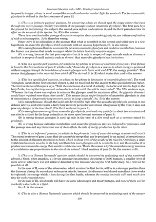 200
American Education Aids - GRE - Reading Comprehension
(exposed to danger); shrew (a small mouse-like animal) and mortal combat (fight for survival). The term anaerobic
glycolysis is defined in the first sentence of para 2)}
1. (This is a ‘primary purpose’ question, for answering which we should spot the single theme that runs
through the entire passage.) Nearly two-thirds of the passage is about ‘anaerobic glycolysis’. The first para lays
the ground for introducing this subject, the second para defines and explains it, and the third para describes its
effect on the survival of the species. So, (E) is the answer.
There is no mention in the passage of any misconception about anaerobic glycolysis, nor is there a refutation
of such a misconception. (A) is therefore wrong.
Since there is no indication in the passage that what is described in the second and third para is a new
hypothesis on anaerobic glycolysis which contrasts with an existing hypothesis, (B) is also wrong.
(D) is wrong because there is no similarity between anaerobic glycolysis and oxidative metabolism, because
the former is a process that needs no oxygen while the latter basically requires oxygen.
(C) is wrong, because the last para explains that it is only in respect of large animals such as dinosaurs
(and not in respect of small animals such as shrews) that anaerobic glycolysis has limitations.
2. (This is a ‘specific fact’ question, for which the key phrase is ‘process of anaerobic glycolysis’.) This phrase
is found in the first sentence of para 2, which reads, “Anaerobic glycolysis is a process in which energy is produced
without oxygen through the breakdown of muscle glycogen into lactic acid and ATP, the energy provider”. This
means that glycogen is the material from which ATP is derived. It is (E) which states this, and is the answer.
3. (This is a ‘specific fact’ question, in which the key phrase is ‘limitation of ‘anaerobic glycolysis’.) The word
‘limitation’ occurs in the first sentence of para 3, and we must look for the answer to this question in this region.
The third sentence of this para says, “With the conclusion of a burst of activity, the lactic acid level is high in the
body fluids, leaving the large animal vulnerable to attack until the acid is reconverted”. The fifth sentence says,
“Whereas the tiny shrew can replace in minutes the glycogen used for maximum effort, the gigantic dinosaur
would have required more than three weeks”. This means that a major limitation of anaerobic glycolysis is that
it ‘necessitates a dangerously long recovery period in large animals”. So, (B) is the answer.
(A) is wrong because, though the lactic acid level will be high after the available glycolysis is used up in one
defence activity, and will require a fairly long recovery period for conversion into glucose by the liver, it does not
pose any danger to the liver itself. (The third sentence in para 3).
(C) is wrong because energy from anaerobic glycolysis is produced very quickly (in about two minutes) and
can also be utilised by the large animals at the same speed (second sentence of para 3).
(D) is wrong because glycogen is used up only in the case of a dire need such as a surprise attack by
predators.
(E) is wrong because oxidative metabolism and anaerobic glycolysis are two independent processes, and
the passage does not say that either one of them affects the rate of energy production by the other.
4. (This is an ‘inference’ question, in which the key phrase is ‘ratio of anaerobic energy to an animal’s size’.)
The second sentence of para 2 says that the anaerobic energy that can be produced by an animal is proportionate
to the amount of glycogen present in its body, which is about 0.5% of the weight of its muscles. Obviously, a large
vertebrate has more muscles in its body and therefore more glycogen will be available to it, and this enables it to
produce more anaerobic energy than smaller vertebrates can. This is the reason why ‘the anaerobic energy reserves
of a vertebrate are proportionate to the size of the animal’ (third sentence of para 2). So, the answer is (D).
5. (This is a ‘Roman Numerals’ question which should be answered by evaluating each of the numbered
phrases.) Since, when attacked, a 100-ton dinosaur can generate the energy of 3000 humans, a smaller (even if
more active) adversary will get killed or disabled by the dinosaur during the first battle itself. So, I will not be
possible at all.
In the case of II, some of the adversaries, which survive the first battle, will be in a stronger position than
the dinosaur during the second and subsequent attacks, because the dinosaur would need more than three weeks
to replenish the energy which it lost during the first battle, whereas the smaller animals will need much less
time for such replenishment.
In the case of III, all animals will have the same advantages and disadvantages, and none of them will be
markedly vulnerable in a fight.
So, (A) is the answer.
6. (This is also a ‘Roman Numerals’ question which should be answered by evaluating each of the answer
 