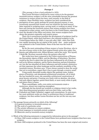 22
American Education Aids - GRE - Reading Comprehension
(This passage is from a book published in 1975).
That Louise Nevelson is believed by many critics to be the greatest
twentieth-century sculptor is all the more remarkable because the greatest
resistance to women artists has been, until recently, in the field of
sculpture. Since Neolithic times, sculpture has been considered the
5 prerogative of men, partly perhaps for purely physical reasons: it was
erroneously assumed that women were not suited for the hard manual
labor required in sculpting stone, carving wood, or working on metal. It has
been only during the twentieth century that women sculptors have been
recognized as major artists, and it has been in the United States, especially
10 since the decades of the fifties and sixties, that women sculptors have
shown the greatest originality and creative power.
Their rise to prominence parallels the development of sculpture itself in
the United States: while there had been a few talented sculptors in the
United States before the 1940’s, it was only after 1945 - when New York
15 was rapidly becoming the art capital of the world - that major sculpture
was produced in the United States. Some of the best was the work of
women.
By far the most outstanding of these women is Louise Nevelson, who in
the eyes of many critics is the most original female artist alive today. One
20 famous and influential critic, Hilton Kramer, said of her work, “For myself,
I think Ms. Nevelson succeeds where the painters often fail”.
Her works have been compared to the Cubist constructions of Picasso,
the Surrealistic objects of Miro, and the Merzbau of Schwitters. Nevelson
would be the first to admit that she has been influenced by all of these, as
25 well as by African sculpture, and by Native American and pre-Columbian
art, but she has absorbed all these influences and still created a distinctive
art that expresses the urban landscape and the aesthetic sensibility of the
twentieth century. Nevelson says, “I have always wanted to show the world
that art is everywhere, expect that it has to pass through a creative mind”.
Using mostly discarded wooden objects like packing crates, broken
pieces of furniture, and abandoned architectural ornaments, all of which
she has hoarded for years, she assembles architectural constructions of
great beauty and power. Creating very freely with no sketches, she glues
and nails objects together, paints them black, or more rarely white or gold,
35 and places them in boxes.
These assemblages, walls, even entire environments create a
mysterious, almost awe-inspiring atmosphere.
Although she has denied any symbolic or religious intent in her works,
their three-dimensional grandeur and even their titles, such as Sky
40 Cathedral and Night Cathedral, suggest such connotations. In some ways,
her most ambitious works are closer to architecture than to traditional
sculpture, but then neither Louise Nevelson nor her art fits into any neat
category.
1. The passage focuses primarily on which of the following?
(A) A general tendency in twentieth-century art
(B) The work of a particular artist
(C) The artistic influences on women sculptors
(D) Critical responses to twentieth-century sculpture
(E) Materials used by twentieth-century sculptors
2. Which of the following statements is supported by information given in the passage?
(A) Since 1945 women sculptors in the United States have produced more sculpture than have men
sculptors.
(B) Since 1950 sculpture produced in the United States has been the most original and creative
Passage 4
30
 