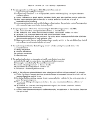 25
American Education Aids - GRE - Reading Comprehension
3. The passage states that the operas of the Florentine Camerata are
(A) unjustifiably ignored by musicologists
(B) not generally considered to be of high aesthetic value even though they are important in the
history of music
(C) among those works in which popular historical themes were portrayed in a musical production
(D) often inappropriately cited as examples of musical works in which a new principle of
organization was introduced
(E) minor exceptions to the well-established generalization that the aesthetic worth of a composition
determines its importance in the history of music
4. The passage supplies information for answering all of the following questions EXCEPT:
(A) Has unusual creative activity been characterized as revolutionary?
(B) Did Beethoven work within a musical tradition that also included Handel and Bach?
(C) Is Mozart’s an example of a creative work that transcended limits?
(D) Who besides Monteverdi wrote music that the author would consider to embody new principles
of organization and to be of high aesthetic value?
(E) Does anyone claim that the goal of extraordinary creative activity in the arts differs from that of
extraordinary creative activity in the sciences?
5. The author regards the idea that all highly creative artistic activity transcends limits with
(A) deep skepticism
(B) strong indignation
(C) marked indifference
(D) moderate amusement
(E) sharp derision
6. The author implies that an innovative scientific contribution is one that
(A) is cited with high frequency in the publications of other scientists
(B) is accepted immediately by the scientific community
(C) does not relegate particulars to the role of data
(D) presents the discovery of a new scientific fact
(E) introduces a new valid generalization
7. Which of the following statements would most logically conclude the last paragraph of the passage?
(A) Unlike Beethoven, however, even the greatest of modern composers, such as Stravinsky, did not
transcend existing musical forms.
(B) In similar fashion, existing musical forms were even further exploited by the next generation of
great European composers.
(C) Thus, many of the great composers displayed the same combination of talents exhibited by
Monteverdi.
(D) By contrast, the view that creativity in the arts exploits but does not transcend limits is
supported in the field of literature.
(E) Actually, Beethoven’s most original works were largely unappreciated at the time that they were
first performed.
 