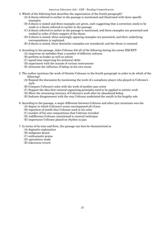27
American Education Aids - GRE - Reading Comprehension
3. Which of the following best describes the organization of the fourth paragraph?
(A) A thesis referred to earlier in the passage is mentioned and illustrated with three specific
examples.
(B) A thesis is stated and three examples are given, each suggesting that a correction needs to be
made to a thesis referred to earlier in the passage.
(C) A thesis referred to earlier in the passage is mentioned, and three examples are presented and
ranked in order of their support of the thesis.
(D) A thesis is stated, three seemingly opposing examples are presented, and their underlying
correspondence is explained.
(E) A thesis is stated, three dissimilar examples are considered, and the thesis is restated.
4. According to the passage, John Coltrane did all of the following during his career EXCEPT
(A) improvise on melodies from a number of different cultures.
(B) perform as leader as well as soloist
(C) spend time improving his technical skills
(D) experiment with the sounds of various instruments
(E) eliminate the influence of bebop on his own music
5. The author mentions the work of Ornette Coleman in the fourth paragraph in order to do which of the
following?
(A) Expand the discussion by mentioning the work of a saxophone player who played in Coltrane’s
style
(B) Compare Coltrane’s solos with the work of another jazz artist
(C) Support the idea that rational organizing principles need to be applied to artistic work
(D) Show the increasing intricacy of Coltrane’s work after he abandoned bebop
(E) Indicate disagreement with the way Coltrane modulated the motifs in his lengthy solo
6. According to the passage, a major difference between Coltrane and other jazz musicians was the
(A) degree to which Coltrane’s music encompassed all of jazz
(B) repetition of motifs that Coltrane used in his solos
(C) number of his own compositions that Coltrane recorded
(D) indifference Coltrane maintained to musical technique
(E) importance Coltrane placed on rhythm in jazz
7. In terms of its tone and form, the passage can best be characterized as
(A) dogmatic explanation
(B) indignant denial
(C) enthusiastic praise
(D) speculative study
(E) lukewarm review
 