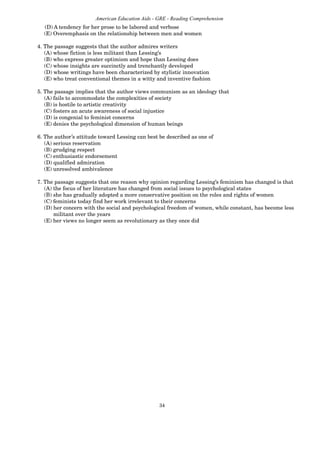 34
American Education Aids - GRE - Reading Comprehension
(D) A tendency for her prose to be labored and verbose
(E) Overemphasis on the relationship between men and women
4. The passage suggests that the author admires writers
(A) whose fiction is less militant than Lessing’s
(B) who express greater optimism and hope than Lessing does
(C) whose insights are succinctly and trenchantly developed
(D) whose writings have been characterized by stylistic innovation
(E) who treat conventional themes in a witty and inventive fashion
5. The passage implies that the author views communism as an ideology that
(A) fails to accommodate the complexities of society
(B) is hostile to artistic creativity
(C) fosters an acute awareness of social injustice
(D) is congenial to feminist concerns
(E) denies the psychological dimension of human beings
6. The author’s attitude toward Lessing can best be described as one of
(A) serious reservation
(B) grudging respect
(C) enthusiastic endorsement
(D) qualified admiration
(E) unresolved ambivalence
7. The passage suggests that one reason why opinion regarding Lessing’s feminism has changed is that
(A) the focus of her literature has changed from social issues to psychological states
(B) she has gradually adopted a more conservative position on the roles and rights of women
(C) feminists today find her work irrelevant to their concerns
(D) her concern with the social and psychological freedom of women, while constant, has become less
militant over the years
(E) her views no longer seem as revolutionary as they once did
 