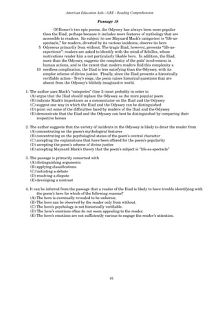 45
American Education Aids - GRE - Reading Comprehension
Of Homer’s two epic poems, the Odyssey has always been more popular
than the Iliad, perhaps because it includes more features of mythology that are
accessible to readers. Its subject (to use Maynard Mack’s categories) is “life-as-
spectacle,” for readers, diverted by its various incidents, observe its hero
5 Odysseus primarily from without. The tragic Iliad, however, presents “life-as-
experience”: readers are asked to identify with the mind of Achilles, whose
motivations render him a not particularly likable hero. In addition, the Iliad,
more than the Odyssey, suggests the complexity of the gods’ involvement in
human actions, and to the extent that modern readers find this complexity a
10 needless complication, the Iliad is less satisfying than the Odyssey, with its
simpler scheme of divine justice. Finally, since the Iliad presents a historically
verifiable action - Troy’s siege, the poem raises historical questions that are
absent from the Odyssey’s blithely imaginative world.
1. The author uses Mack’s “categories” (line 3) most probably in order to
(A) argue that the Iliad should replace the Odyssey as the more popular poem
(B) indicate Mack’s importance as a commentator on the Iliad and the Odyssey
(C) suggest one way in which the Iliad and the Odyssey can be distinguished
(D) point out some of the difficulties faced by readers of the Iliad and the Odyssey
(E) demonstrate that the Iliad and the Odyssey can best be distinguished by comparing their
respective heroes
2. The author suggests that the variety of incidents in the Odyssey is likely to deter the reader from
(A) concentrating on the poem’s mythological features
(B) concentrating on the psychological states of the poem’s central character
(C) accepting the explanations that have been offered for the poem’s popularity
(D) accepting the poem’s scheme of divine justice
(E) accepting Maynard Mack’s theory that the poem’s subject is “life-as-spectacle”
3. The passage is primarily concerned with
(A) distinguishing arguments
(B) applying classifications
(C) initiating a debate
(D) resolving a dispute
(E) developing a contrast
4. It can be inferred from the passage that a reader of the Iliad is likely to have trouble identifying with
the poem’s hero for which of the following reasons?
(A) The hero is eventually revealed to be unheroic.
(B) The hero can be observed by the reader only from without.
(C) The hero’s psychology is not historically verifiable.
(D) The hero’s emotions often do not seem appealing to the reader.
(E) The hero’s emotions are not sufficiently various to engage the reader’s attention.
Passage 18
 