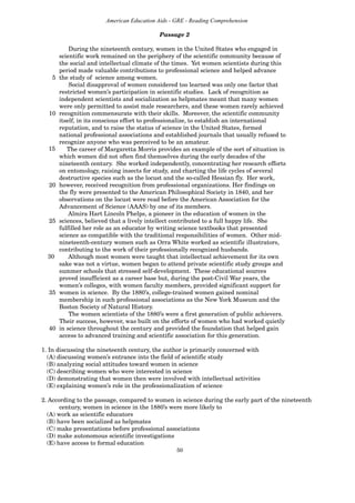 50
American Education Aids - GRE - Reading Comprehension
During the nineteenth century, women in the United States who engaged in
scientific work remained on the periphery of the scientific community because of
the social and intellectual climate of the times. Yet women scientists during this
period made valuable contributions to professional science and helped advance
5 the study of science among women.
Social disapproval of women considered too learned was only one factor that
restricted women’s participation in scientific studies. Lack of recognition as
independent scientists and socialization as helpmates meant that many women
were only permitted to assist male researchers, and these women rarely achieved
10 recognition commensurate with their skills. Moreover, the scientific community
itself, in its conscious effort to professionalize, to establish an international
reputation, and to raise the status of science in the United States, formed
national professional associations and established journals that usually refused to
recognize anyone who was perceived to be an amateur.
The career of Margaretta Morris provides an example of the sort of situation in
which women did not often find themselves during the early decades of the
nineteenth century. She worked independently, concentrating her research efforts
on entomology, raising insects for study, and charting the life cycles of several
destructive species such as the locust and the so-called Hessian fly. Her work,
20 however, received recognition from professional organizations. Her findings on
the fly were presented to the American Philosophical Society in 1840, and her
observations on the locust were read before the American Association for the
Advancement of Science (AAAS) by one of its members.
Almira Hart Lincoln Phelps, a pioneer in the education of women in the
25 sciences, believed that a lively intellect contributed to a full happy life. She
fulfilled her role as an educator by writing science textbooks that presented
science as compatible with the traditional responsibilities of women. Other mid-
nineteenth-century women such as Orra White worked as scientific illustrators,
contributing to the work of their professionally recognized husbands.
Although most women were taught that intellectual achievement for its own
sake was not a virtue, women began to attend private scientific study groups and
summer schools that stressed self-development. These educational sources
proved insufficient as a career base but, during the post-Civil War years, the
women’s colleges, with women faculty members, provided significant support for
35 women in science. By the 1880’s, college-trained women gained nominal
membership in such professional associations as the New York Museum and the
Boston Society of Natural History.
The women scientists of the 1880’s were a first generation of public achievers.
Their success, however, was built on the efforts of women who had worked quietly
40 in science throughout the century and provided the foundation that helped gain
access to advanced training and scientific association for this generation.
1. In discussing the nineteenth century, the author is primarily concerned with
(A) discussing women’s entrance into the field of scientific study
(B) analyzing social attitudes toward women in science
(C) describing women who were interested in science
(D) demonstrating that women then were involved with intellectual activities
(E) explaining women’s role in the professionalization of science
2. According to the passage, compared to women in science during the early part of the nineteenth
century, women in science in the 1880’s were more likely to
(A) work as scientific educators
(B) have been socialized as helpmates
(C) make presentations before professional associations
(D) make autonomous scientific investigations
(E) have access to formal education
Passage 2
15
30
 