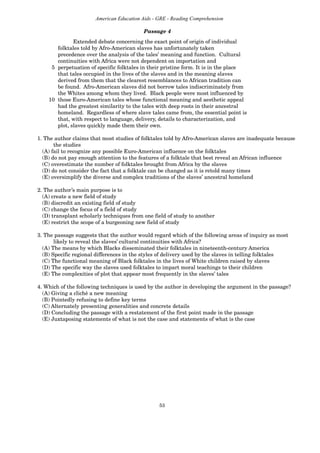 53
American Education Aids - GRE - Reading Comprehension
Passage 4
Extended debate concerning the exact point of origin of individual
folktales told by Afro-American slaves has unfortunately taken
precedence over the analysis of the tales’ meaning and function. Cultural
continuities with Africa were not dependent on importation and
5 perpetuation of specific folktales in their pristine form. It is in the place
that tales occupied in the lives of the slaves and in the meaning slaves
derived from them that the clearest resemblances to African tradition can
be found. Afro-American slaves did not borrow tales indiscriminately from
the Whites among whom they lived. Black people were most influenced by
10 those Euro-American tales whose functional meaning and aesthetic appeal
had the greatest similarity to the tales with deep roots in their ancestral
homeland. Regardless of where slave tales came from, the essential point is
that, with respect to language, delivery, details to characterization, and
plot, slaves quickly made them their own.
1. The author claims that most studies of folktales told by Afro-American slaves are inadequate because
the studies
(A) fail to recognize any possible Euro-American influence on the folktales
(B) do not pay enough attention to the features of a folktale that best reveal an African influence
(C) overestimate the number of folktales brought from Africa by the slaves
(D) do not consider the fact that a folktale can be changed as it is retold many times
(E) oversimplify the diverse and complex traditions of the slaves’ ancestral homeland
2. The author’s main purpose is to
(A) create a new field of study
(B) discredit an existing field of study
(C) change the focus of a field of study
(D) transplant scholarly techniques from one field of study to another
(E) restrict the scope of a burgeoning new field of study
3. The passage suggests that the author would regard which of the following areas of inquiry as most
likely to reveal the slaves’ cultural continuities with Africa?
(A) The means by which Blacks disseminated their folktales in nineteenth-century America
(B) Specific regional differences in the styles of delivery used by the slaves in telling folktales
(C) The functional meaning of Black folktales in the lives of White children raised by slaves
(D) The specific way the slaves used folktales to impart moral teachings to their children
(E) The complexities of plot that appear most frequently in the slaves’ tales
4. Which of the following techniques is used by the author in developing the argument in the passage?
(A) Giving a cliché a new meaning
(B) Pointedly refusing to define key terms
(C) Alternately presenting generalities and concrete details
(D) Concluding the passage with a restatement of the first point made in the passage
(E) Juxtaposing statements of what is not the case and statements of what is the case
 