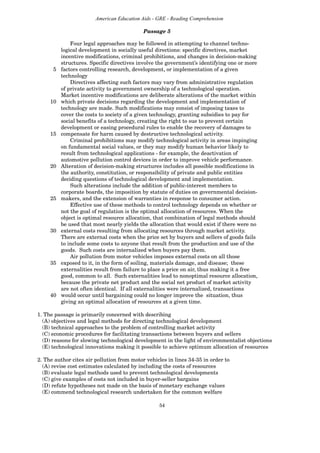 54
American Education Aids - GRE - Reading Comprehension
Four legal approaches may be followed in attempting to channel techno-
logical development in socially useful directions: specific directives, market
incentive modifications, criminal prohibitions, and changes in decision-making
structures. Specific directives involve the government’s identifying one or more
5 factors controlling research, development, or implementation of a given
technology
Directives affecting such factors may vary from administrative regulation
of private activity to government ownership of a technological operation.
Market incentive modifications are deliberate alterations of the market within
10 which private decisions regarding the development and implementation of
technology are made. Such modifications may consist of imposing taxes to
cover the costs to society of a given technology, granting subsidies to pay for
social benefits of a technology, creating the right to sue to prevent certain
development or easing procedural rules to enable the recovery of damages to
15 compensate for harm caused by destructive technological activity.
Criminal prohibitions may modify technological activity in areas impinging
on fundamental social values, or they may modify human behavior likely to
result from technological applications - for example, the deactivation of
automotive pollution control devices in order to improve vehicle performance.
20 Alteration of decision-making structures includes all possible modifications in
the authority, constitution, or responsibility of private and public entities
deciding questions of technological development and implementation.
Such alterations include the addition of public-interest members to
corporate boards, the imposition by statute of duties on governmental decision-
25 makers, and the extension of warranties in response to consumer action.
Effective use of these methods to control technology depends on whether or
not the goal of regulation is the optimal allocation of resources. When the
object is optimal resource allocation, that combination of legal methods should
be used that most nearly yields the allocation that would exist if there were no
30 external costs resulting from allocating resources through market activity.
There are external costs when the price set by buyers and sellers of goods fails
to include some costs to anyone that result from the production and use of the
goods. Such costs are internalized when buyers pay them.
Air pollution from motor vehicles imposes external costs on all those
35 exposed to it, in the form of soiling, materials damage, and disease; these
externalities result from failure to place a price on air, thus making it a free
good, common to all. Such externalities lead to nonoptimal resource allocation,
because the private net product and the social net product of market activity
are not often identical. If all externalities were internalized, transactions
40 would occur until bargaining could no longer improve the situation, thus
giving an optimal allocation of resources at a given time.
1. The passage is primarily concerned with describing
(A) objectives and legal methods for directing technological development
(B) technical approaches to the problem of controlling market activity
(C) economic procedures for facilitating transactions between buyers and sellers
(D) reasons for slowing technological development in the light of environmentalist objections
(E) technological innovations making it possible to achieve optimum allocation of resources
2. The author cites air pollution from motor vehicles in lines 34-35 in order to
(A) revise cost estimates calculated by including the costs of resources
(B) evaluate legal methods used to prevent technological developments
(C) give examples of costs not included in buyer-seller bargains
(D) refute hypotheses not made on the basis of monetary exchange values
(E) commend technological research undertaken for the common welfare
Passage 5
 