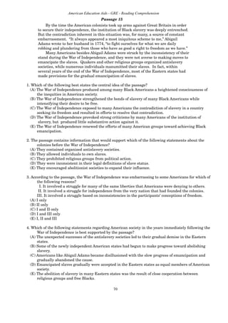 70
American Education Aids - GRE - Reading Comprehension
Passage 15
By the time the American colonists took up arms against Great Britain in order
to secure their independence, the institution of Black slavery was deeply entrenched.
But the contradiction inherent in this situation was, for many, a source of constant
embarrassment. “It always appeared a most iniquitous scheme to me,” Abigail
Adams wrote to her husband in 1774, “to fight ourselves for what we are daily
robbing and plundering from those who have as good a right to freedom as we have.”
Many Americans besides Abigail Adams were struck by the inconsistency of their
stand during the War of Independence, and they were not averse to making moves to
emancipate the slaves. Quakers and other religious groups organized antislavery
societies, while numerous individuals manumitted their slaves. In fact, within
several years of the end of the War of Independence, most of the Eastern states had
made provisions for the gradual emancipation of slaves.
1. Which of the following best states the central idea of the passage?
(A) The War of Independence produced among many Black Americans a heightened consciousness of
the inequities in American society.
(B) The War of Independence strengthened the bonds of slavery of many Black Americans while
intensifying their desire to be free.
(C) The War of Independence exposed to many Americans the contradiction of slavery in a country
seeking its freedom and resulted in efforts to resolve that contradiction.
(D) The War of Independence provoked strong criticisms by many Americans of the institution of
slavery, but produced little substantive action against it.
(E) The War of Independence renewed the efforts of many American groups toward achieving Black
emancipation.
2. The passage contains information that would support which of the following statements about the
colonies before the War of Independence?
(A) They contained organized antislavery societies.
(B) They allowed individuals to own slaves.
(C) They prohibited religious groups from political action.
(D) They were inconsistent in their legal definitions of slave status.
(E) They encouraged abolitionist societies to expand their influence.
3. According to the passage, the War of Independence was embarrassing to some Americans for which of
the following reasons?
I. It involved a struggle for many of the same liberties that Americans were denying to others.
II. It involved a struggle for independence from the very nation that had founded the colonies.
III. It involved a struggle based on inconsistencies in the participants’ conceptions of freedom.
(A) I only
(B) II only
(C) I and II only
(D) I and III only
(E) I, II and III
4. Which of the following statements regarding American society in the years immediately following the
War of Independence is best supported by the passage?
(A) The unexpected successes of the antislavery societies led to their gradual demise in the Eastern
states.
(B) Some of the newly independent American states had begun to make progress toward abolishing
slavery.
(C) Americans like Abigail Adams became disillusioned with the slow progress of emancipation and
gradually abandoned the cause.
(D) Emancipated slaves gradually were accepted in the Eastern states as equal members of American
society.
(E) The abolition of slavery in many Eastern states was the result of close cooperation between
religious groups and free Blacks.
 