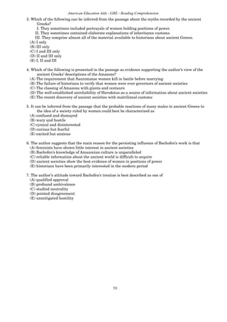 73
American Education Aids - GRE - Reading Comprehension
3. Which of the following can be inferred from the passage about the myths recorded by the ancient
Greeks?
I. They sometimes included portrayals of women holding positions of power.
II. They sometimes contained elaborate explanations of inheritance customs.
III. They comprise almost all of the material available to historians about ancient Greece.
(A) I only
(B) III only
(C) I and III only
(D) II and III only
(E) I, II and III
4. Which of the following is presented in the passage as evidence supporting the author’s view of the
ancient Greeks’ descriptions of the Amazons?
(A) The requirement that Sauromatae women kill in battle before marrying
(B) The failure of historians to verify that women were ever governors of ancient societies
(C) The classing of Amazons with giants and centaurs
(D) The well-established unreliability of Herodotus as a source of information about ancient societies
(E) The recent discovery of ancient societies with matrilineal customs
5. It can be inferred from the passage that the probable reactions of many males in ancient Greece to
the idea of a society ruled by women could best be characterized as
(A) confused and dismayed
(B) wary and hostile
(C) cynical and disinterested
(D) curious but fearful
(E) excited but anxious
6. The author suggests that the main reason for the persisting influence of Bachofen’s work is that
(A) feminists have shown little interest in ancient societies
(B) Bachofen’s knowledge of Amazonian culture is unparalleled
(C) reliable information about the ancient world is difficult to acquire
(D) ancient societies show the best evidence of women in positions of power
(E) historians have been primarily interested in the modern period
7. The author’s attitude toward Bachofen’s treatise is best described as one of
(A) qualified approval
(B) profound ambivalence
(C) studied neutrality
(D) pointed disagreement
(E) unmitigated hostility
 