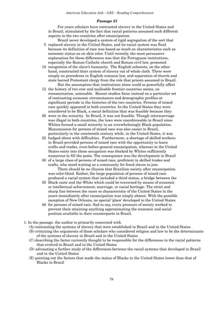 78
American Education Aids - GRE - Reading Comprehension
Passage 21
For years scholars have contrasted slavery in the United States and
in Brazil, stimulated by the fact that racial patterns assumed such different
aspects in the two countries after emancipation.
Brazil never developed a system of rigid segregation of the sort that
5 replaced slavery in the United States, and its racial system was fluid
because its definition of race was based as much on characteristics such as
economic status as on skin color. Until recently, the most persuasive
explanation for these differences was that the Portuguese institutions,
especially the Roman Catholic church and Roman civil law, promoted
10 recognition of the slave’s humanity. The English colonists, on the other
hand, constructed their system of slavery out of whole cloth. There were
simply no precedents in English common law, and separation of church and
state barred Protestant clergy from the role that priests assumed in Brazil.
But the assumption that institutions alone could so powerfully affect
15 the history of two raw and malleable frontier countries seems, on
reexamination, untenable. Recent studies focus instead on a particular set
of contrasting economic circumstances and demographic profiles at
significant periods in the histories of the two countries. Persons of mixed
race quickly appeared in both countries. In the United States they were
considered to be Black, a social definition that was feasible because they
20 were in the minority. In Brazil, it was not feasible. Though intermarriage
was illegal in both countries, the laws were unenforceable in Brazil since
Whites formed a small minority in an overwhelmingly Black population.
Manumission for persons of mixed race was also easier in Brazil,
particularly in the nineteenth century while, in the United States, it was
25 hedged about with difficulties. Furthermore, a shortage of skilled workers
in Brazil provided persons of mixed race with the opportunity to learn
crafts and trades, even before general emancipation, whereas in the United
States entry into these occupation was blocked by Whites sufficiently
numerous to fill the posts. The consequence was the development in Brazil
30 of a large class of persons of mixed race, proficient in skilled trades and
crafts, who stood waiting as a community for freed slaves to join.
There should be no illusion that Brazilian society after emancipation
was color-blind. Rather, the large population of persons of mixed race
produced a racial system that included a third status, a bridge between the
35 Black caste and the White which could be traversed by means of economic
or intellectual achievement, marriage, or racial heritage. The strict and
sharp line between the races so characteristic of the United States in the
years immediately after emancipation was simply absent. With the possible
exception of New Orleans, no special ‘place’ developed in the United States
40 for persons of mixed race. Sad to say, every pressure of society worked to
prevent their attaining anything approximating the economic and social
position available to their counterparts in Brazil.
1. In the passage. the author is primarily concerned with
(A) contrasting the systems of slavery that were established in Brazil and in the United States
(B) criticizing the arguments of those scholars who considered religion and law to be the determinants
of the systems of slavery in Brazil and in the United States
(C) describing the factor currently thought to be responsible for the differences in the racial patterns
that evolved in Brazil and in the United States
(D) advocating a further study of the differences between the racial systems that developed in Brazil
and in the United States
(E) pointing out the factors that made the status of Blacks in the United States lower than that of
Blacks in Brazil
 