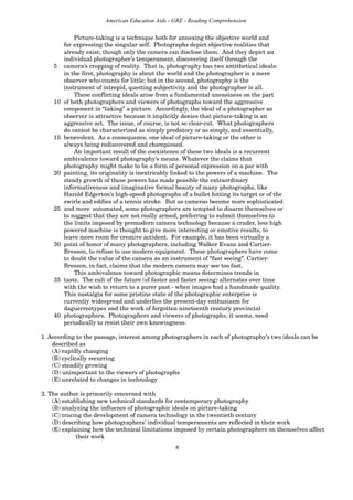 8
American Education Aids - GRE - Reading Comprehension
Picture-taking is a technique both for annexing the objective world and
for expressing the singular self. Photographs depict objective realities that
already exist, though only the camera can disclose them. And they depict an
individual photographer’s temperament, discovering itself through the
5 camera’s cropping of reality. That is, photography has two antithetical ideals:
in the first, photography is about the world and the photographer is a mere
observer who counts for little; but in the second, photography is the
instrument of intrepid, questing subjectivity and the photographer is all.
These conflicting ideals arise from a fundamental uneasiness on the part
10 of both photographers and viewers of photographs toward the aggressive
component in “taking” a picture. Accordingly, the ideal of a photographer as
observer is attractive because it implicitly denies that picture-taking is an
aggressive act. The issue, of course, is not so clear-cut. What photographers
do cannot be characterized as simply predatory or as simply, and essentially,
15 benevolent. As a consequence, one ideal of picture-taking or the other is
always being rediscovered and championed.
An important result of the coexistence of these two ideals is a recurrent
ambivalence toward photography’s means. Whatever the claims that
photography might make to be a form of personal expression on a par with
20 painting, its originality is inextricably linked to the powers of a machine. The
steady growth of these powers has made possible the extraordinary
informativeness and imaginative formal beauty of many photographs, like
Harold Edgerton’s high-speed photographs of a bullet hitting its target or of the
swirls and eddies of a tennis stroke. But as cameras become more sophisticated
25 and more automated, some photographers are tempted to disarm themselves or
to suggest that they are not really armed, preferring to submit themselves to
the limits imposed by premodern camera technology because a cruder, less high
powered machine is thought to give more interesting or emotive results, to
leave more room for creative accident. For example, it has been virtually a
30 point of honor of many photographers, including Walker Evans and Cartier-
Bresson, to refuse to use modern equipment. These photographers have come
to doubt the value of the camera as an instrument of “fast seeing”. Cartier-
Bresson, in fact, claims that the modern camera may see too fast.
This ambivalence toward photographic means determines trends in
35 taste. The cult of the future (of faster and faster seeing) alternates over time
with the wish to return to a purer past - when images had a handmade quality.
This nostalgia for some pristine state of the photographic enterprise is
currently widespread and underlies the present-day enthusiasm for
daguerreotypes and the work of forgotten nineteenth century provincial
40 photographers. Photographers and viewers of photographs, it seems, need
periodically to resist their own knowingness.
1. According to the passage, interest among photographers in each of photography’s two ideals can be
described as
(A) rapidly changing
(B) cyclically recurring
(C) steadily growing
(D) unimportant to the viewers of photographs
(E) unrelated to changes in technology
2. The author is primarily concerned with
(A) establishing new technical standards for contemporary photography
(B) analyzing the influence of photographic ideals on picture-taking
(C) tracing the development of camera technology in the twentieth century
(D) describing how photographers’ individual temperaments are reflected in their work
(E) explaining how the technical limitations imposed by certain photographers on themselves affect
their work
 