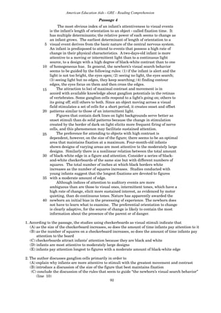 92
American Education Aids - GRE - Reading Comprehension
The most obvious index of an infant’s attentiveness to visual events
is the infant’s length of orientation to an object - called fixation time. It
has multiple determinants; the relative power of each seems to change as
an infant grows. The earliest determinant of length of orientation to a
5 visual event derives from the basic nature of the central nervous system.
An infant is predisposed to attend to events that possess a high rate of
change in their physical characteristics. A two-days-old infant is more
attentive to a moving or intermittent light than to a continuous light
source, to a design with a high degree of black-white contrast than to one
10 of homogeneous hue. In general, the newborn’s visual search behavior
seems to be guided by the following rules: (1) if the infant is alert and the
light is not too bright, the eyes open; (2) seeing no light, the eyes search;
(3) seeing light but no edges, they keep searching; (4) finding contour
edges, the eyes focus on them and then cross the edges.
The attraction to loci of maximal contrast and movement is in
accord with available knowledge about ganglion potentials in the retinas
of vertebrates. Some ganglion cells respond to a light’s going on; others to
its going off; still others to both. Since an object moving across a visual
field stimulates a set of cells for a short period, it creates onset and offset
20 patterns similar to those of an intermittent light.
Figures that contain dark lines on light backgrounds serve better as
onset stimuli than do solid patterns because the change in stimulation
created by the border of dark on light elicits more frequent firing of nerve
cells, and this phenomenon may facilitate sustained attention.
The preference for attending to objects with high contrast is
dependent, however, on the size of the figure; there seems to be an optimal
area that maintains fixation at a maximum. Four-month-old infants
shown designs of varying areas are most attentive to the moderately large
designs. Similarly there is a nonlinear relation between the total amount
30 of black-white edge in a figure and attention. Consider a series of black-
and-white checkerboards of the same size but with different numbers of
squares. The total number of inches at which black borders white
increases as the number of squares increases. Studies conducted with
young infants suggest that the longest fixations are devoted to figures
35 with a moderate amount of edge.
Although indices of attention to auditory events are more
ambiguous than are those to visual ones, intermittent tones, which have a
high rate of change, elicit more sustained interest, as evidenced by motor
quieting, than do continuous tones. Nature has apparently awarded the
40 newborn an initial bias in the processing of experience. The newborn does
not have to learn what to examine. The preferential orientation to change
is clearly adaptive, for the source of change is likely to contain the most
information about the presence of the parent or of danger.
1. According to the passage, the studies using checkerboards as visual stimuli indicate that
(A) as the size of the checkerboard increases, so does the amount of time infants pay attention to it
(B) as the number of squares on a checkerboard increases, so does the amount of time infants pay
attention to the board
(C) checkerboards attract infants’ attention because they are black and white
(D) infants are most attentive to moderately large designs
(E) infants pay attention longest to figures with a moderate amount of black-white edge
2. The author discusses ganglion cells primarily in order to
(A) explain why infants are more attentive to stimuli with the greatest movement and contrast
(B) introduce a discussion of the size of the figure that best maintains fixation
(C) conclude the discussion of the rules that seem to guide “the newborn’s visual search behavior”
(line 10)
Passage 4
15
25
 