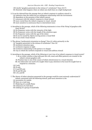 93
American Education Aids - GRE - Reading Comprehension
((D) clarify “ganglion potentials in the retinas of vertebrates” (lines 16-17)
(E) illustrate what happens when an infant sees dark lines on a light background
3. It can be inferred from the passage that an infant’s response to auditory stimuli is
(A) indicative that the infant has an ambiguous relationship with the environment
(B) dependent on the presence of the infant’s parent
(C) consonant with the infant’s response to visual stimuli
(D) more varied than the infant’s response to visual stimuli
(E) more sensitive to continuous than to intermittent tones
4. According to the passage, which of the following statements is true of the ‘firing’ of ganglion cells
(lines 23-24)?
(A) Its frequency varies with the intensity of the light
(B) Its frequency varies with the length of the attention span
(C) Its frequency varies with the age of the infant
(D) It can be caused by objects moving across a visual field
(E) It can create visual stimuli
5. The phrase “preferential orientation to change” (line 41) refers primarily to the
(A) “ganglion potentials in the retinas of vertebrates” (line 16)
(B) newborn’s attention span
(C) newborn’s response to light
(D) newborn’s relationship to the parent or to danger
(E) way in which the newborn responds to visual and auditory stimuli
6. According to the passage, which of the following is (are) true of an infant’s response to visual events?
I. As an infant watches a dog walk past the crib, onset and offset patterns are created in the
infant’s retinal ganglion cells
II. Fixation time is one of the causes of infant attentiveness to a visual stimulus
III. An infant does not need to be taught what to pay attention to but must be taught how to
respond to a stimulus.
(A) I only
(B) II only
(C) I and III only
(D) II and III only
(E) I, II, and III
7. The theory of infant attention presented in the passage would be most seriously undermined if
infants, presented with the following stimuli, paid most attention to the
(A) movement of a mobile
(B) lines on a road map
(C) flickering of a candle flame
(D) whiteness of a bed sheet
(E) tinkling of a group of small bells
 