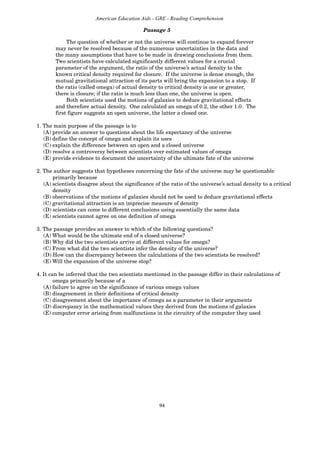 94
American Education Aids - GRE - Reading Comprehension
The question of whether or not the universe will continue to expand forever
may never be resolved because of the numerous uncertainties in the data and
the many assumptions that have to be made in drawing conclusions from them.
Two scientists have calculated significantly different values for a crucial
parameter of the argument, the ratio of the universe’s actual density to the
known critical density required for closure. If the universe is dense enough, the
mutual gravitational attraction of its parts will bring the expansion to a stop. If
the ratio (called omega) of actual density to critical density is one or greater,
there is closure; if the ratio is much less than one, the universe is open.
Both scientists used the motions of galaxies to deduce gravitational effects
and therefore actual density. One calculated an omega of 0.2, the other 1.0. The
first figure suggests an open universe, the latter a closed one.
1. The main purpose of the passage is to
(A) provide an answer to questions about the life expectancy of the universe
(B) define the concept of omega and explain its uses
(C) explain the difference between an open and a closed universe
(D) resolve a controversy between scientists over estimated values of omega
(E) provide evidence to document the uncertainty of the ultimate fate of the universe
2. The author suggests that hypotheses concerning the fate of the universe may be questionable
primarily because
(A) scientists disagree about the significance of the ratio of the universe’s actual density to a critical
density
(B) observations of the motions of galaxies should not be used to deduce gravitational effects
(C) gravitational attraction is an imprecise measure of density
(D) scientists can come to different conclusions using essentially the same data
(E) scientists cannot agree on one definition of omega
3. The passage provides an answer to which of the following questions?
(A) What would be the ultimate end of a closed universe?
(B) Why did the two scientists arrive at different values for omega?
(C) From what did the two scientists infer the density of the universe?
(D) How can the discrepancy between the calculations of the two scientists be resolved?
(E) Will the expansion of the universe stop?
4. It can be inferred that the two scientists mentioned in the passage differ in their calculations of
omega primarily because of a
(A) failure to agree on the significance of various omega values
(B) disagreement in their definitions of critical density
(C) disagreement about the importance of omega as a parameter in their arguments
(D) discrepancy in the mathematical values they derived from the motions of galaxies
(E) computer error arising from malfunctions in the circuitry of the computer they used
Passage 5
 