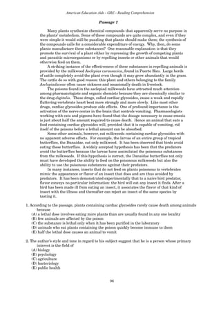 96
American Education Aids - GRE - Reading Comprehension
Passage 7
Many plants synthesize chemical compounds that apparently serve no purpose in
the plants’ metabolism. Some of these compounds are quite complex, and even if they
were simple it would still be puzzling that plants should make them; the synthesis of
the compounds calls for a considerable expenditure of energy. Why, then, do some
plants manufacture these substances? One reasonable explanation is that they
promote the survival of a plant either by repressing the growth of competing plants
and parasitic microorganisms or by repelling insects or other animals that would
otherwise feed on them.
A striking instance of the effectiveness of these substances in repelling animals is
provided by the milkweed Asclepias curassavica, found in Puerto Rico. Large herds
of cattle completely avoid the plant even though it may grow abundantly in the grass.
The cattle do so with good reason: this plant and others belonging to the family
Asclepiadaceae often cause sickness and occasionally death in livestock.
The poisons found in the asclepiad milkweeds have attracted much attention
among pharmacologists and organic chemists because they are chemically similar to
the drug digitalis. These drugs, called cardiac glycosides, cause a weak and rapidly
fluttering vertebrate heart beat more strongly and more slowly. Like most other
drugs, cardiac glycosides produce side effects. One of profound importance is the
activation of the nerve center in the brain that controls vomiting. Pharmacologists
working with cats and pigeons have found that the dosage necessary to cause emesis
is just about half the amount required to cause death. Hence an animal that eats a
food containing cardiac glycosides will, provided that it is capable of vomiting, rid
itself of the poisons before a lethal amount can be absorbed.
Some other animals, however, eat milkweeds containing cardiac glycosides with
no apparent adverse effects. For example, the larvae of an entire group of tropical
butterflies, the Danaidae, eat only milkweed. It has been observed that birds avoid
eating these butterflies. A widely accepted hypothesis has been that the predators
avoid the butterflies because the larvae have assimilated the poisonous substances
from the milkweeds. If this hypothesis is correct, the Danaidae butterflies not only
must have developed the ability to feed on the poisonous milkweeds but also the
ability to use the poisonous substances against their predators.
In many instances, insects that do not feed on plants poisonous to vertebrates
mimic the appearance or flavor of an insect that does and are thus avoided by
predators. It has been demonstrated experimentally that to a naive bird predator,
flavor conveys no particular information: the bird will eat any insect it finds. After a
bird has been made ill from eating an insect, it associates the flavor of that kind of
insect with the illness and thereafter can reject an insect of the same species by
tasting it.
1. According to the passage, plants containing cardiac glycosides rarely cause death among animals
because
(A) a lethal dose involves eating more plants than are usually found in any one locality
(B) few animals are affected by the poison
(C) the substance is lethal only when it has been purified in the laboratory
(D) animals who eat plants containing the poison quickly become immune to them
(E) half the lethal dose causes an animal to vomit
2. The author’s style and tone in regard to his subject suggest that he is a person whose primary
interest is the field of
(A) biology
(B) psychology
(C) agriculture
(D) bacteriology
(E) public health
 