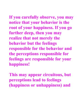 If you carefully observe, you may
notice that your behavior is the
root of your happiness. If you go
further deep, then you may
realize that not merely the
behavior but the feelings
responsible for the behavior and
the perceptions responsible for
feelings are responsible for your
happiness!

This may appear circuitous, but
perceptions lead to feelings
(happiness or unhappiness) and
 