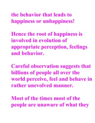 the behavior that leads to
happiness or unhappiness!

Hence the root of happiness is
involved in evolution of
appropriate perception, feelings
and behavior.

Careful observation suggests that
billions of people all over the
world perceive, feel and behave in
rather unevolved manner.

Most of the times most of the
people are unaware of what they
 
