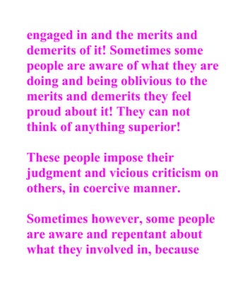 engaged in and the merits and
demerits of it! Sometimes some
people are aware of what they are
doing and being oblivious to the
merits and demerits they feel
proud about it! They can not
think of anything superior!

These people impose their
judgment and vicious criticism on
others, in coercive manner.

Sometimes however, some people
are aware and repentant about
what they involved in, because
 