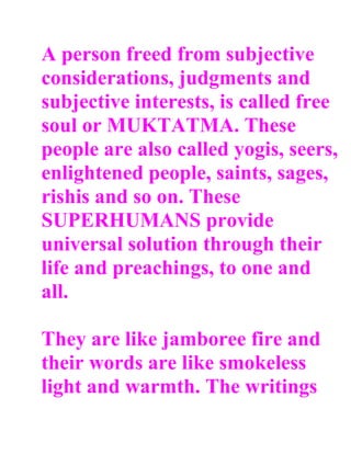 A person freed from subjective
considerations, judgments and
subjective interests, is called free
soul or MUKTATMA. These
people are also called yogis, seers,
enlightened people, saints, sages,
rishis and so on. These
SUPERHUMANS provide
universal solution through their
life and preachings, to one and
all.

They are like jamboree fire and
their words are like smokeless
light and warmth. The writings
 