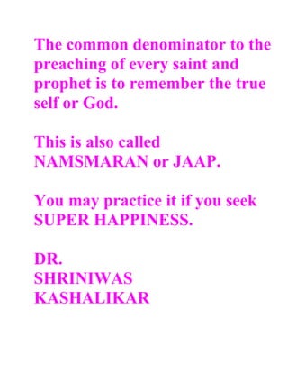 The common denominator to the
preaching of every saint and
prophet is to remember the true
self or God.

This is also called
NAMSMARAN or JAAP.

You may practice it if you seek
SUPER HAPPINESS.

DR.
SHRINIWAS
KASHALIKAR
 