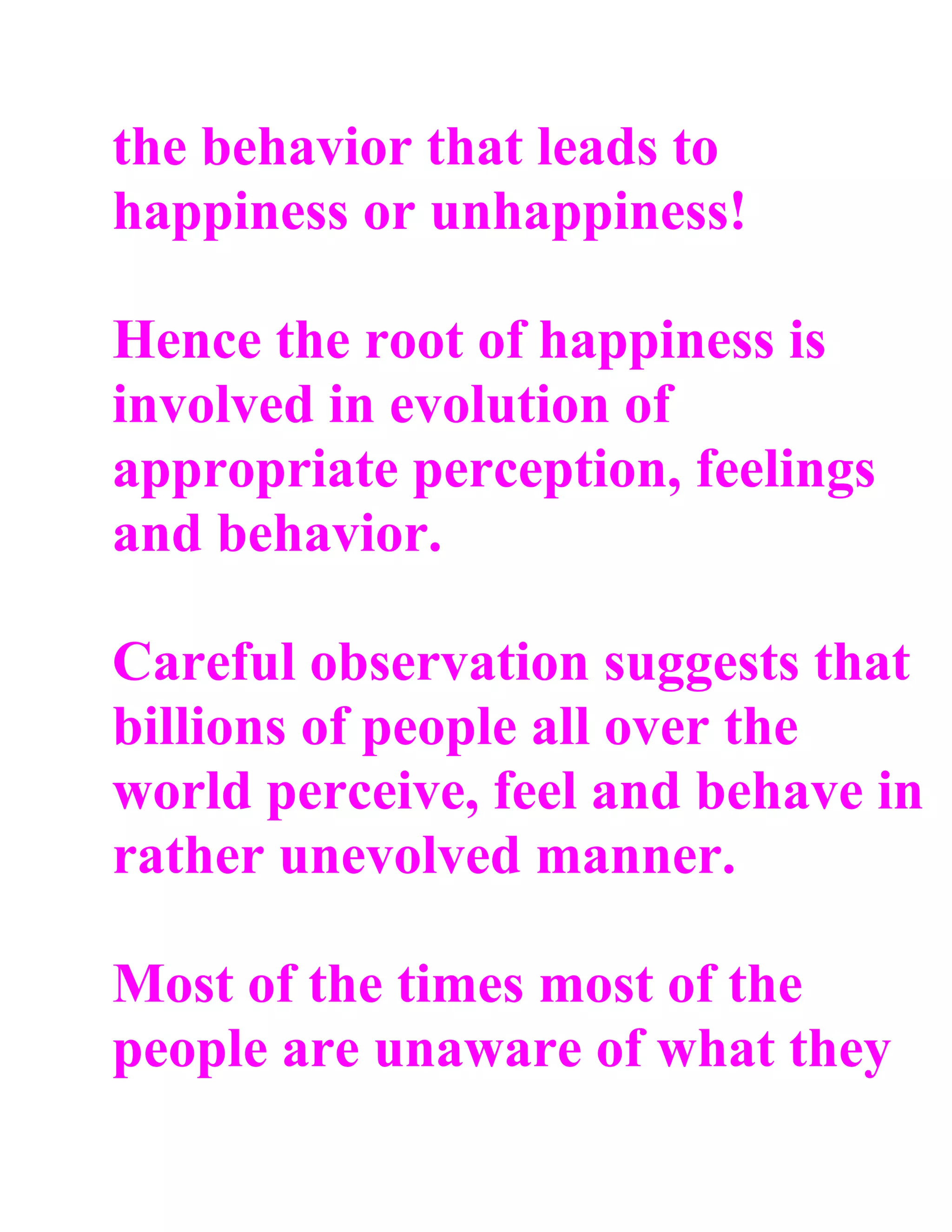 the behavior that leads to
happiness or unhappiness!

Hence the root of happiness is
involved in evolution of
appropriate perception, feelings
and behavior.

Careful observation suggests that
billions of people all over the
world perceive, feel and behave in
rather unevolved manner.

Most of the times most of the
people are unaware of what they
 