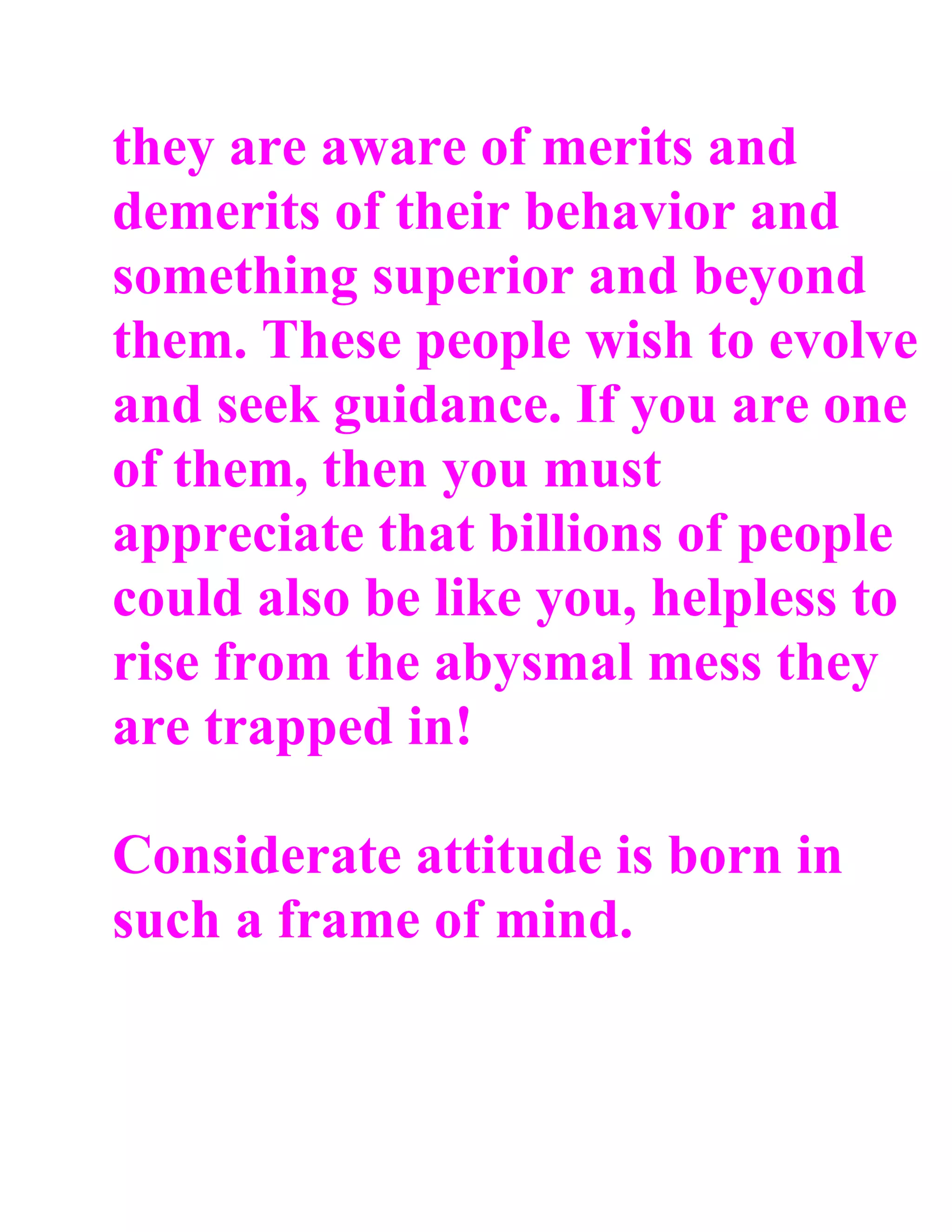 they are aware of merits and
demerits of their behavior and
something superior and beyond
them. These people wish to evolve
and seek guidance. If you are one
of them, then you must
appreciate that billions of people
could also be like you, helpless to
rise from the abysmal mess they
are trapped in!

Considerate attitude is born in
such a frame of mind.
 