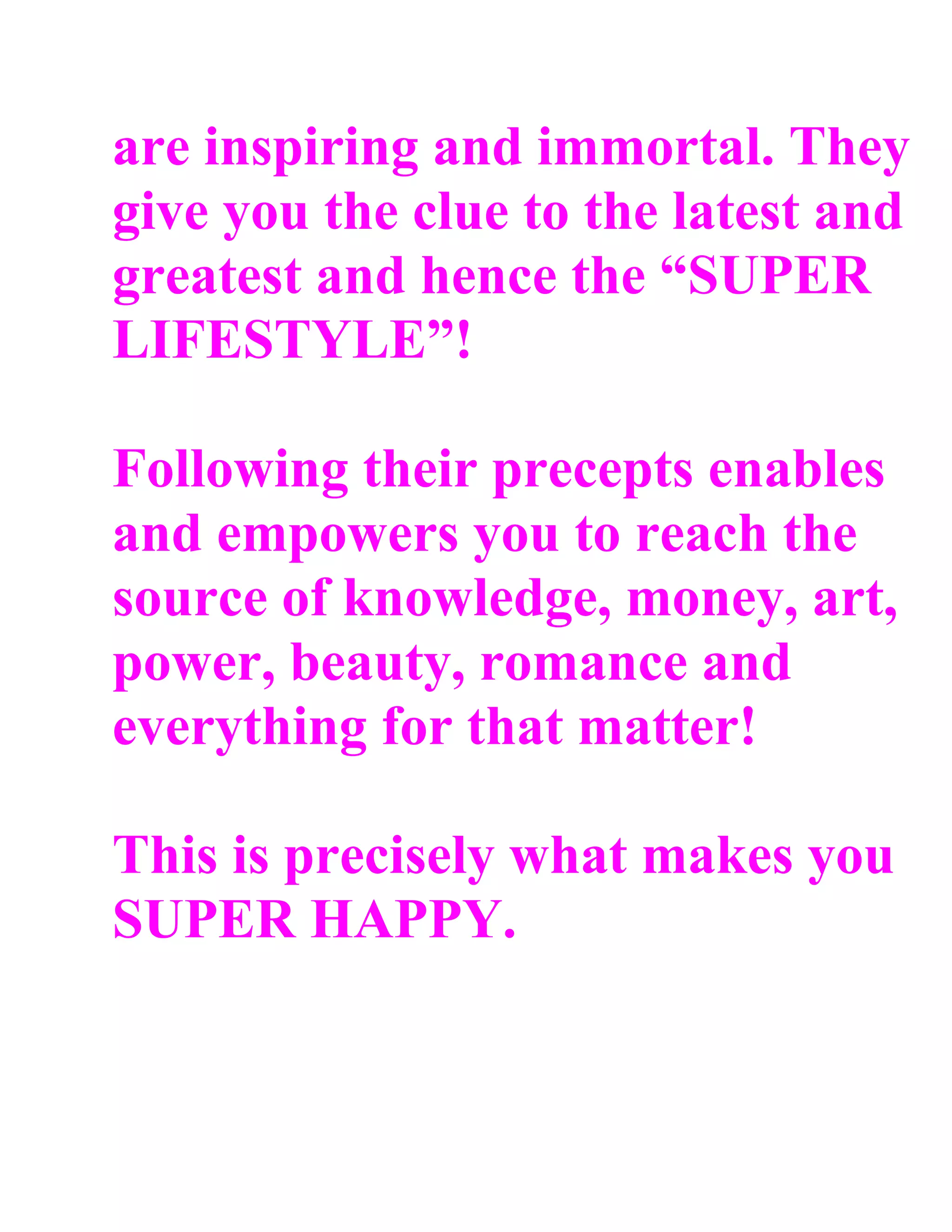 are inspiring and immortal. They
give you the clue to the latest and
greatest and hence the “SUPER
LIFESTYLE”!

Following their precepts enables
and empowers you to reach the
source of knowledge, money, art,
power, beauty, romance and
everything for that matter!

This is precisely what makes you
SUPER HAPPY.
 