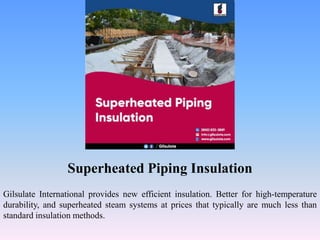 Superheated Piping Insulation
Gilsulate International provides new efficient insulation. Better for high-temperature
durability, and superheated steam systems at prices that typically are much less than
standard insulation methods.
 