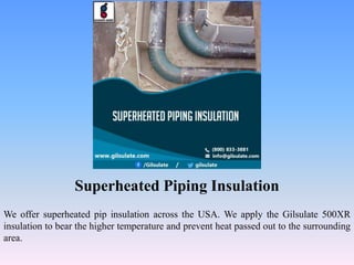 Superheated Piping Insulation
We offer superheated pip insulation across the USA. We apply the Gilsulate 500XR
insulation to bear the higher temperature and prevent heat passed out to the surrounding
area.
 
