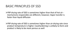 BASIC PRINCIPLES OF SSD
FRP drying rate of SSD is sometimes higher than that of hot air -
mechanisms responsible are different, however, Vapor transfer is
faster than liquid diffusion
FRP drying rate of SSD is sometimes higher than air drying rate since
product temperature is higher. Casehardening is unlikely to form and
product is likely to be more porous as well
 